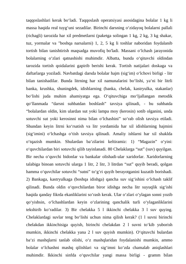 taqqoslashlari kerak bo‘ladi. Taqqoslash operatsiyasi asosidagina bolalar 1 kg li
massa haqida real tuyg‘uni sezadilar. Birinchi darsning o‘zidayoq bolalarni pallali
(richagli) tarozida har xil predmetlarni (paketga solingan 1 kg, 2 kg, 3 kg shakar,
tuz, yormalar va "boshqa narsalarni) 1, 2, 5 kg li toshlar naboridan foydalanib
tortish bilan tanishtirish maqsadga muvofiq bo'ladi.  Маssani o‘lchash jarayonida
bolalarning  o‘zlari  qatnashishi  muhimdir.  Albatta,  bunda  o‘qituvchi  oldindan
tarozida tortish qoidalarini gapirib berishi kerak. Tortish natijalari doskaga va
daftarlarga yoziladi. Navbatdagi darsda bolalar hajm (sig‘im) o‘lchovi birligi - litr
bilan tanishadilar. Bunda litrning har xil namunalarini bo‘lishi, ya‘ni bir litrli
banka, krushka, shuningdek, idishlarning (banka, chelak, kastryulka, stakanlar)
bo‘lishi  juda  muhim  ahamiyatga  ega.  O‘qituvchiga  mo‘ljallangan  metodik
qo‘llanmada  “darsni  suhbatdan  boshlash”  tavsiya  qilinadi,  -  bu  suhbatda
“bolalardan oldin, kim ulardan sut yoki lampa moy (kerosin) sotib olganini, unda
sotuvchi sut yoki kerosinni nima bilan o‘lchashini” so‘rab olish tavsiya etiladi.
Shundan keyin litrni ko‘rsatish va litr yordamida har xil idishlarning hajmini
(sig‘imini)  o‘lchashga  o‘tish  tavsiya  qilinadi.  Amaliy  ishlarni  har  xil  shaklda
o‘tqazish  mumkin.  Shulardan  ba‘zilarini  keltiramiz:  1)  “Magazin”  o‘yini:
o‘quvchilardan biri sotuvchi qilib tayinlanadi. 80 Chelaklarga “sut” (suv) quyilgan.
Bir necha o‘quvchi bidonlar va bankalar olishadi-ular xaridorlar. Xaridorlarning
talabiga binoan sotuvchi ularga 1 litr, 2 litr, 3 litrdan “sut” quyib beradi, qolgan
hamma o‘quvchilar sotuvchi “sutni” to‘g‘ri quyib berayotganini kuzatib borishadi.
2) Bankaga, kastryulkaga (boshqa idishga) qancha suv sig‘ishini o‘lchash taklif
qilinadi. Bunda oldin o‘quvchilardan biror idishga necha litr suyuqlik sig‘ishi
haqida qanday fikrda ekanliklarini so‘rash kerak. Ular o‘zlari o‘ylagan sonni yozib
qo‘yishsin,  o‘lchashlardan  keyin  o‘zlarining  qanchalik  turli  o‘ylaganliklarini
tekshirib  ko‘radilar.  3)  Bir  chelakka  5  l  ikkinchi  chelakka  3  l  suv  quying.
Chelaklardagi suvlar teng bo‘lishi uchun nima qilish kerak? (1 l suvni birinchi
chelakdan  ikkinchisiga  quyish,  birinchi  chelakdan  2  l  suvni  to‘kib  yuborish
mumkin, ikkinchi chelakka yana 2 l suv quyish mumkin). O‘qituvchi bulardan
ba‘zi  mashqlarni  tanlab olishi,  o‘z mashqlaridan  foydalanishi  mumkin,  ammo
bolalar  o‘lchashni  mashq  qilishlari  va  sig‘imni  ko‘zda  chamalab  aniqlashlari
muhimdir.  Ikkinchi  sinfda  o‘quvchilar  yangi  massa  birligi  -  gramm  bilan
