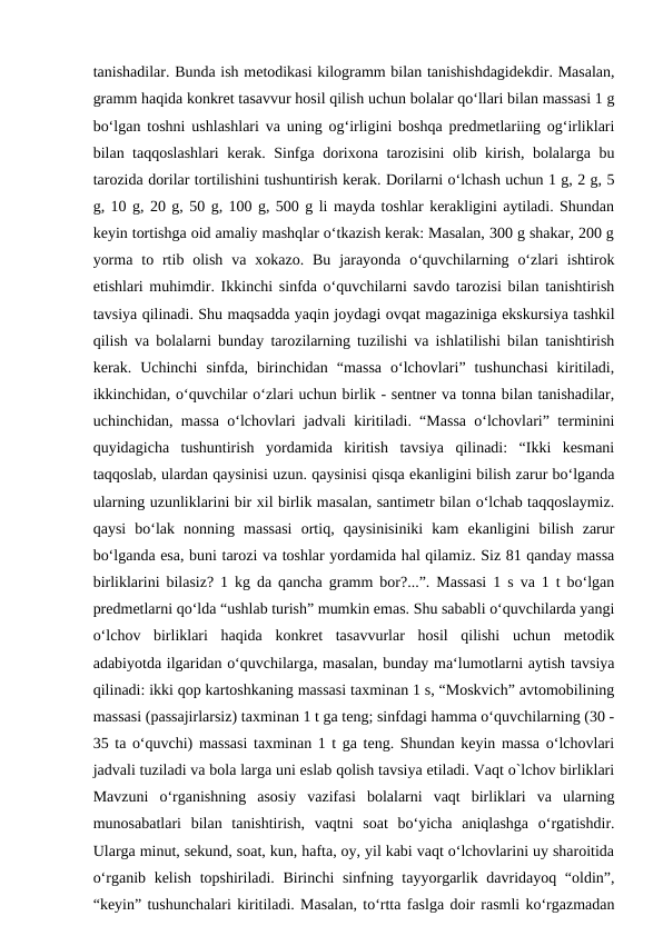 tanishadilar. Bunda ish metodikasi kilogramm bilan tanishishdagidekdir. Masalan,
gramm haqida konkret tasavvur hosil qilish uchun bolalar qo‘llari bilan massasi 1 g
bo‘lgan toshni ushlashlari va uning og‘irligini boshqa predmetlariing og‘irliklari
bilan taqqoslashlari  kerak. Sinfga dorixona tarozisini olib kirish, bolalarga bu
tarozida dorilar tortilishini tushuntirish kerak. Dorilarni o‘lchash uchun 1 g, 2 g, 5
g, 10 g, 20 g, 50 g, 100 g, 500 g li mayda toshlar kerakligini aytiladi. Shundan
keyin tortishga oid amaliy mashqlar o‘tkazish kerak: Masalan, 300 g shakar, 200 g
yorma  to rtib olish  va  xokazo.  Bu  jarayonda  o‘quvchilarning  o‘zlari  ishtirok
etishlari muhimdir. Ikkinchi sinfda o‘quvchilarni savdo tarozisi bilan tanishtirish
tavsiya qilinadi. Shu maqsadda yaqin joydagi ovqat magaziniga ekskursiya tashkil
qilish va bolalarni bunday tarozilarning tuzilishi va ishlatilishi bilan tanishtirish
kerak.  Uchinchi  sinfda,  birinchidan  “massa  o‘lchovlari”  tushunchasi  kiritiladi,
ikkinchidan, o‘quvchilar o‘zlari uchun birlik - sentner va tonna bilan tanishadilar,
uchinchidan, massa o‘lchovlari jadvali kiritiladi. “Massa o‘lchovlari” terminini
quyidagicha  tushuntirish  yordamida  kiritish  tavsiya  qilinadi:  “Ikki  kesmani
taqqoslab, ulardan qaysinisi uzun. qaysinisi qisqa ekanligini bilish zarur bo‘lganda
ularning uzunliklarini bir xil birlik masalan, santimetr bilan o‘lchab taqqoslaymiz.
qaysi  bo‘lak  nonning  massasi  ortiq,  qaysinisiniki  kam  ekanligini  bilish  zarur
bo‘lganda esa, buni tarozi va toshlar yordamida hal qilamiz. Siz 81 qanday massa
birliklarini bilasiz? 1 kg da qancha gramm bor?...”. Massasi 1 s va 1 t bo‘lgan
predmetlarni qo‘lda “ushlab turish” mumkin emas. Shu sababli o‘quvchilarda yangi
o‘lchov  birliklari  haqida  konkret  tasavvurlar  hosil  qilishi  uchun  metodik
adabiyotda ilgaridan o‘quvchilarga, masalan, bunday ma‘lumotlarni aytish tavsiya
qilinadi: ikki qop kartoshkaning massasi taxminan 1 s, “Moskvich” avtomobilining
massasi (passajirlarsiz) taxminan 1 t ga teng; sinfdagi hamma o‘quvchilarning (30 -
35 ta o‘quvchi) massasi taxminan 1 t ga teng. Shundan keyin massa o‘lchovlari
jadvali tuziladi va bola larga uni eslab qolish tavsiya etiladi. Vaqt o`lchov birliklari
Mavzuni  o‘rganishning  asosiy  vazifasi  bolalarni  vaqt  birliklari  va  ularning
munosabatlari  bilan  tanishtirish,  vaqtni  soat  bo‘yicha  aniqlashga  o‘rgatishdir.
Ularga minut, sekund, soat, kun, hafta, oy, yil kabi vaqt o‘lchovlarini uy sharoitida
o‘rganib kelish topshiriladi. Birinchi  sinfning tayyorgarlik davridayoq “oldin”,
“keyin” tushunchalari kiritiladi. Masalan, to‘rtta faslga doir rasmli ko‘rgazmadan
