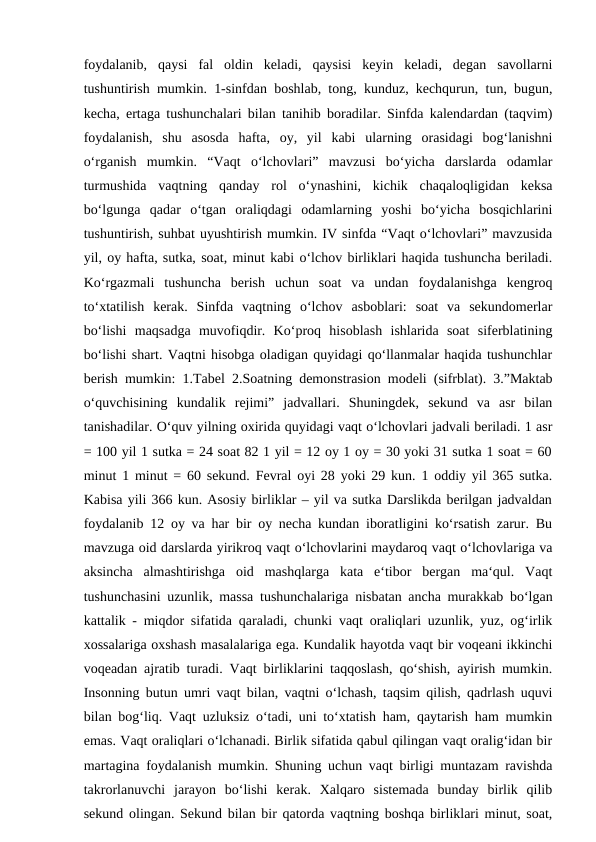 foydalanib,  qaysi  fal  oldin  keladi,  qaysisi  keyin  keladi,  degan  savollarni
tushuntirish mumkin. 1-sinfdan boshlab, tong, kunduz, kechqurun, tun, bugun,
kecha, ertaga tushunchalari bilan tanihib boradilar. Sinfda kalendardan (taqvim)
foydalanish,  shu  asosda  hafta,  oy,  yil  kabi  ularning  orasidagi  bog‘lanishni
o‘rganish  mumkin.  “Vaqt  o‘lchovlari”  mavzusi  bo‘yicha  darslarda  odamlar
turmushida  vaqtning  qanday  rol  o‘ynashini,  kichik  chaqaloqligidan  keksa
bo‘lgunga  qadar  o‘tgan  oraliqdagi  odamlarning  yoshi  bo‘yicha  bosqichlarini
tushuntirish, suhbat uyushtirish mumkin. IV sinfda “Vaqt o‘lchovlari” mavzusida
yil, oy hafta, sutka, soat, minut kabi o‘lchov birliklari haqida tushuncha beriladi.
Ko‘rgazmali  tushuncha  berish  uchun  soat  va  undan  foydalanishga  kengroq
to‘xtatilish  kerak.  Sinfda  vaqtning  o‘lchov  asboblari:  soat  va  sekundomerlar
bo‘lishi  maqsadga  muvofiqdir.  Ko‘proq  hisoblash  ishlarida  soat  siferblatining
bo‘lishi shart. Vaqtni hisobga oladigan quyidagi qo‘llanmalar haqida tushunchlar
berish mumkin: 1.Tabel 2.Soatning demonstrasion modeli (sifrblat). 3.”Maktab
o‘quvchisining  kundalik  rejimi”  jadvallari.  Shuningdek,  sekund  va  asr  bilan
tanishadilar. O‘quv yilning oxirida quyidagi vaqt o‘lchovlari jadvali beriladi. 1 asr
= 100 yil 1 sutka = 24 soat 82 1 yil = 12 oy 1 oy = 30 yoki 31 sutka 1 soat = 60
minut 1 minut = 60 sekund. Fevral oyi 28 yoki 29 kun. 1 oddiy yil 365 sutka.
Kabisa yili 366 kun. Asosiy birliklar – yil va sutka Darslikda berilgan jadvaldan
foydalanib 12 oy va har bir oy necha kundan iboratligini ko‘rsatish zarur. Bu
mavzuga oid darslarda yirikroq vaqt o‘lchovlarini maydaroq vaqt o‘lchovlariga va
aksincha  almashtirishga  oid  mashqlarga  kata  e‘tibor  bergan  ma‘qul.  Vaqt
tushunchasini uzunlik, massa tushunchalariga nisbatan ancha murakkab bo‘lgan
kattalik - miqdor sifatida qaraladi, chunki vaqt oraliqlari uzunlik, yuz, og‘irlik
xossalariga oxshash masalalariga ega. Kundalik hayotda vaqt bir voqeani ikkinchi
voqeadan ajratib turadi. Vaqt birliklarini taqqoslash, qo‘shish, ayirish mumkin.
Insonning butun umri vaqt bilan, vaqtni o‘lchash, taqsim qilish, qadrlash uquvi
bilan bog‘liq. Vaqt uzluksiz o‘tadi, uni to‘xtatish ham, qaytarish ham mumkin
emas. Vaqt oraliqlari o‘lchanadi. Birlik sifatida qabul qilingan vaqt oralig‘idan bir
martagina foydalanish mumkin. Shuning uchun vaqt birligi muntazam ravishda
takrorlanuvchi  jarayon  bo‘lishi  kerak.  Xalqaro  sistemada  bunday  birlik  qilib
sekund olingan. Sekund bilan bir qatorda vaqtning boshqa birliklari minut, soat,
