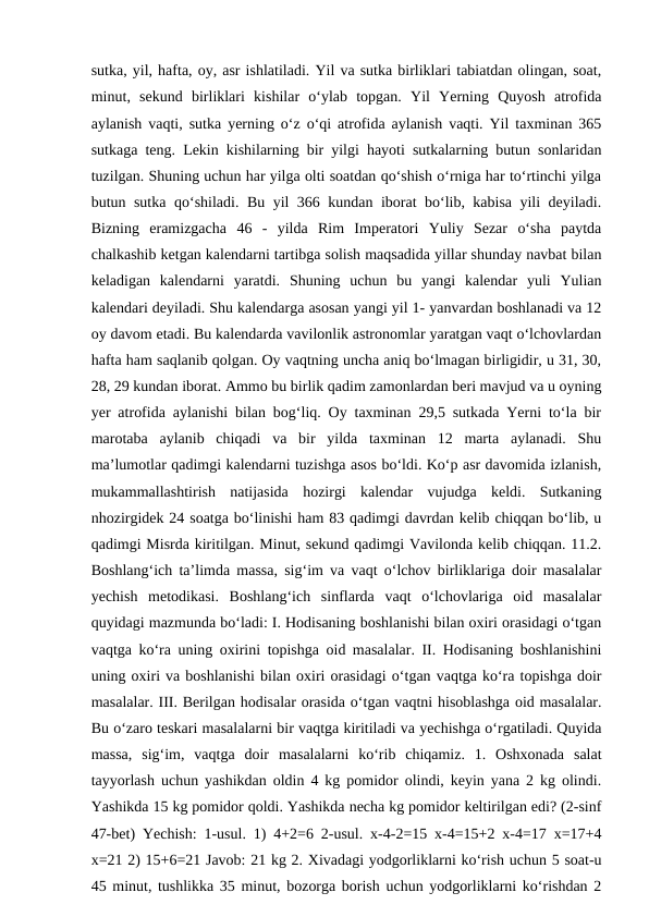sutka, yil, hafta, oy, asr ishlatiladi. Yil va sutka birliklari tabiatdan olingan, soat,
minut,  sekund  birliklari  kishilar  o‘ylab  topgan.  Yil  Yerning  Quyosh  atrofida
aylanish vaqti, sutka yerning o‘z o‘qi atrofida aylanish vaqti. Yil taxminan 365
sutkaga teng. Lekin kishilarning bir yilgi hayoti sutkalarning butun sonlaridan
tuzilgan. Shuning uchun har yilga olti soatdan qo‘shish o‘rniga har to‘rtinchi yilga
butun sutka qo‘shiladi. Bu yil 366 kundan iborat bo‘lib, kabisa yili deyiladi.
Bizning  eramizgacha  46  -  yilda  Rim  Imperatori  Yuliy  Sezar  o‘sha  paytda
chalkashib ketgan kalendarni tartibga solish maqsadida yillar shunday navbat bilan
keladigan  kalendarni  yaratdi.  Shuning  uchun  bu  yangi  kalendar  yuli  Yulian
kalendari deyiladi. Shu kalendarga asosan yangi yil 1- yanvardan boshlanadi va 12
oy davom etadi. Bu kalendarda vavilonlik astronomlar yaratgan vaqt o‘lchovlardan
hafta ham saqlanib qolgan. Oy vaqtning uncha aniq bo‘lmagan birligidir, u 31, 30,
28, 29 kundan iborat. Ammo bu birlik qadim zamonlardan beri mavjud va u oyning
yer atrofida aylanishi bilan bog‘liq. Oy taxminan 29,5 sutkada Yerni to‘la bir
marotaba  aylanib  chiqadi  va  bir  yilda  taxminan  12  marta  aylanadi.  Shu
ma’lumotlar qadimgi kalendarni tuzishga asos bo‘ldi. Ko‘p asr davomida izlanish,
mukammallashtirish  natijasida  hozirgi  kalendar  vujudga  keldi.  Sutkaning
nhozirgidek 24 soatga bo‘linishi ham 83 qadimgi davrdan kelib chiqqan bo‘lib, u
qadimgi Misrda kiritilgan. Minut, sekund qadimgi Vavilonda kelib chiqqan. 11.2.
Boshlang‘ich ta’limda massa, sig‘im va vaqt o‘lchov birliklariga doir masalalar
yechish  metodikasi.  Boshlang‘ich  sinflarda  vaqt  o‘lchovlariga  oid  masalalar
quyidagi mazmunda bo‘ladi: I. Hodisaning boshlanishi bilan oxiri orasidagi o‘tgan
vaqtga ko‘ra uning oxirini topishga oid masalalar. II. Hodisaning boshlanishini
uning oxiri va boshlanishi bilan oxiri orasidagi o‘tgan vaqtga ko‘ra topishga doir
masalalar. III. Berilgan hodisalar orasida o‘tgan vaqtni hisoblashga oid masalalar.
Bu o‘zaro teskari masalalarni bir vaqtga kiritiladi va yechishga o‘rgatiladi. Quyida
massa,  sig‘im,  vaqtga  doir  masalalarni  ko‘rib  chiqamiz.  1.  Oshxonada  salat
tayyorlash uchun yashikdan oldin 4 kg pomidor olindi, keyin yana 2 kg olindi.
Yashikda 15 kg pomidor qoldi. Yashikda necha kg pomidor keltirilgan edi? (2-sinf
47-bet) Yechish: 1-usul. 1) 4+2=6 2-usul. x-4-2=15 x-4=15+2 x-4=17 x=17+4
x=21 2) 15+6=21 Javob: 21 kg 2. Xivadagi yodgorliklarni ko‘rish uchun 5 soat-u
45 minut, tushlikka 35 minut, bozorga borish uchun yodgorliklarni ko‘rishdan 2
