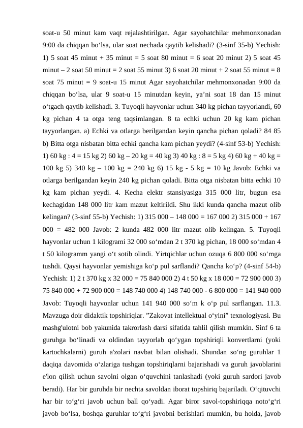 soat-u 50 minut kam vaqt rejalashtirilgan. Agar sayohatchilar mehmonxonadan
9:00 da chiqqan bo‘lsa, ular soat nechada qaytib kelishadi? (3-sinf 35-b) Yechish:
1) 5 soat 45 minut + 35 minut = 5 soat 80 minut = 6 soat 20 minut 2) 5 soat 45
minut – 2 soat 50 minut = 2 soat 55 minut 3) 6 soat 20 minut + 2 soat 55 minut = 8
soat 75 minut = 9 soat-u 15 minut Agar sayohatchilar mehmonxonadan 9:00 da
chiqqan bo‘lsa, ular 9 soat-u 15 minutdan keyin, ya’ni soat 18 dan 15 minut
o‘tgach qaytib kelishadi. 3. Tuyoqli hayvonlar uchun 340 kg pichan tayyorlandi, 60
kg pichan 4 ta otga teng taqsimlangan. 8 ta echki uchun 20 kg kam pichan
tayyorlangan. a) Echki va otlarga berilgandan keyin qancha pichan qoladi? 84 85
b) Bitta otga nisbatan bitta echki qancha kam pichan yeydi? (4-sinf 53-b) Yechish:
1) 60 kg : 4 = 15 kg 2) 60 kg – 20 kg = 40 kg 3) 40 kg : 8 = 5 kg 4) 60 kg + 40 kg =
100 kg 5) 340 kg – 100 kg = 240 kg 6) 15 kg - 5 kg = 10 kg Javob: Echki va
otlarga berilgandan keyin 240 kg pichan qoladi. Bitta otga nisbatan bitta echki 10
kg  kam  pichan  yeydi.  4.  Kecha  elektr  stansiyasiga  315  000  litr,  bugun  esa
kechagidan 148 000 litr kam mazut keltirildi. Shu ikki kunda qancha mazut olib
kelingan? (3-sinf 55-b) Yechish: 1) 315 000 – 148 000 = 167 000 2) 315 000 + 167
000 = 482 000 Javob: 2 kunda 482 000 litr mazut olib kelingan. 5. Tuyoqli
hayvonlar uchun 1 kilogrami 32 000 so‘mdan 2 t 370 kg pichan, 18 000 so‘mdan 4
t 50 kilogramm yangi o‘t sotib olindi. Yirtqichlar uchun ozuqa 6 800 000 so‘mga
tushdi. Qaysi hayvonlar yemishiga ko‘p pul sarflandi? Qancha ko‘p? (4-sinf 54-b)
Yechish: 1) 2 t 370 kg x 32 000 = 75 840 000 2) 4 t 50 kg x 18 000 = 72 900 000 3)
75 840 000 + 72 900 000 = 148 740 000 4) 148 740 000 - 6 800 000 = 141 940 000
Javob: Tuyoqli hayvonlar uchun 141 940 000 so‘m k o‘p pul sarflangan. 11.3.
Mavzuga doir didaktik topshiriqlar. ”Zakovat intellektual oʻyini” texnologiyasi. Bu
mashg'ulotni bob yakunida takrorlash darsi sifatida tahlil qilish mumkin. Sinf 6 ta
guruhga boʻlinadi va oldindan tayyorlab qoʻygan topshiriqli konvertlarni (yoki
kartochkalarni) guruh a'zolari navbat bilan olishadi. Shundan soʻng guruhlar 1
daqiqa davomida oʻzlariga tushgan topshiriqlarni bajarishadi va guruh javoblarini
e'lon qilish uchun savolni olgan oʻquvchini tanlashadi (yoki guruh sardori javob
beradi). Har bir guruhda bir nechta savoldan iborat topshiriq bajariladi. Oʻqituvchi
har bir toʻgʻri javob uchun ball qoʻyadi. Agar biror savol-topshiriqqa notoʻgʻri
javob boʻlsa, boshqa guruhlar toʻgʻri javobni berishlari mumkin, bu holda, javob
