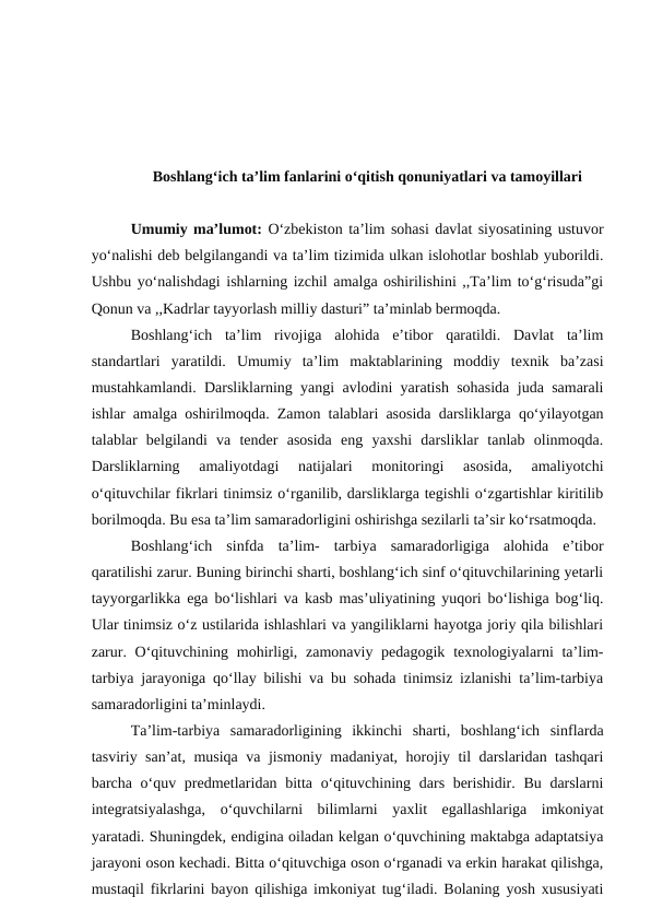 Boshlang‘ich ta’lim fanlarini o‘qitish qonuniyatlari va tamoyillari
Umumiy ma’lumot: O‘zbekiston ta’lim sohasi davlat siyosatining ustuvor
yo‘nalishi deb belgilangandi va ta’lim tizimida ulkan islohotlar boshlab yuborildi.
Ushbu yo‘nalishdagi ishlarning izchil amalga oshirilishini ,,Ta’lim to‘g‘risuda”gi
Qonun va ,,Kadrlar tayyorlash milliy dasturi” ta’minlab bermoqda.
Boshlang‘ich  ta’lim  rivojiga  alohida  e’tibor  qaratildi.  Davlat  ta’lim
standartlari  yaratildi.  Umumiy  ta’lim  maktablarining  moddiy  texnik  ba’zasi
mustahkamlandi. Darsliklarning yangi avlodini yaratish sohasida juda samarali
ishlar amalga oshirilmoqda. Zamon talablari asosida darsliklarga qo‘yilayotgan
talablar  belgilandi  va  tender  asosida  eng  yaxshi  darsliklar  tanlab  olinmoqda.
Darsliklarning  amaliyotdagi  natijalari  monitoringi  asosida,  amaliyotchi
o‘qituvchilar fikrlari tinimsiz o‘rganilib, darsliklarga tegishli o‘zgartishlar kiritilib
borilmoqda. Bu esa ta’lim samaradorligini oshirishga sezilarli ta’sir ko‘rsatmoqda.
Boshlang‘ich  sinfda  ta’lim-  tarbiya  samaradorligiga  alohida  e’tibor
qaratilishi zarur. Buning birinchi sharti, boshlang‘ich sinf o‘qituvchilarining yetarli
tayyorgarlikka ega bo‘lishlari va kasb mas’uliyatining yuqori bo‘lishiga bog‘liq.
Ular tinimsiz o‘z ustilarida ishlashlari va yangiliklarni hayotga joriy qila bilishlari
zarur. O‘qituvchining mohirligi, zamonaviy pedagogik  texnologiyalarni  ta’lim-
tarbiya jarayoniga qo‘llay bilishi va bu sohada tinimsiz izlanishi ta’lim-tarbiya
samaradorligini ta’minlaydi.
Ta’lim-tarbiya  samaradorligining  ikkinchi  sharti,  boshlang‘ich  sinflarda
tasviriy san’at, musiqa va jismoniy madaniyat, horojiy til darslaridan tashqari
barcha o‘quv predmetlaridan bitta o‘qituvchining dars berishidir. Bu darslarni
integratsiyalashga,  o‘quvchilarni  bilimlarni  yaxlit  egallashlariga  imkoniyat
yaratadi. Shuningdek, endigina oiladan kelgan o‘quvchining maktabga adaptatsiya
jarayoni oson kechadi. Bitta o‘qituvchiga oson o‘rganadi va erkin harakat qilishga,
mustaqil fikrlarini bayon qilishiga imkoniyat tug‘iladi. Bolaning yosh xususiyati
