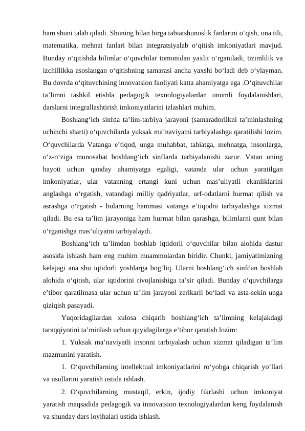 ham shuni talab qiladi. Shuning bilan birga tabiatshunoslik fanlarini o‘qish, ona tili,
matematika, mehnat fanlari bilan integratsiyalab o‘qitish imkoniyatlari mavjud.
Bunday o‘qitishda bilimlar o‘quvchilar tomonidan yaxlit o‘rganiladi, tizimlilik va
izchillikka asoslangan o‘qitishning samarasi ancha yaxshi bo‘ladi deb o‘ylayman.
Bu dovrda o‘qituvchining innovatsion faoliyati katta ahamiyatga ega .O‘qituvchilar
ta’limni  tashkil  etishla  pedagogik  texnologiyalardan  unumli  foydalanishlari,
darslarni integrallashtirish imkoniyatlarini izlashlari muhim.
Boshlang‘ich sinfda ta’lim-tarbiya jarayoni (samaradorlikni ta’minlashning
uchinchi sharti) o‘quvchilarda yuksak ma’naviyatni tarbiyalashga qaratilishi lozim.
O‘quvchilarda Vatanga e’tiqod, unga muhabbat, tabiatga, mehnatga, insonlarga,
o‘z-o‘ziga  munosabat  boshlang‘ich  sinflarda  tarbiyalanishi  zarur.  Vatan  uning
hayoti  uchun  qanday  ahamiyatga  egaligi,  vatanda  ular  uchun  yaratilgan
imkoniyatlar,  ular  vatanning  ertangi  kuni  uchun  mas’uliyatli  ekanliklarini
anglashga o‘rgatish, vatandagi milliy qadriyatlar, urf-odatlarni hurmat qilish va
asrashga o‘rgatish - bularning hammasi vatanga e’tiqodni tarbiyalashga xizmat
qiladi. Bu esa ta’lim jarayoniga ham hurmat bilan qarashga, bilimlarni qunt bilan
o‘rganishga mas’uliyatni tarbiyalaydi. 
Boshlang‘ich ta’limdan boshlab iqtidorli o‘quvchilar bilan alohida dastur
asosida ishlash ham eng muhim muammolardan biridir. Chunki, jamiyatimizning
kelajagi ana shu iqtidorli yoshlarga bog‘liq. Ularni boshlang‘ich sinfdan boshlab
alohida o‘qitish, ular iqtidorini rivojlanishiga ta’sir qiladi. Bunday o‘quvchilarga
e’tibor qaratilmasa ular uchun ta’lim jarayoni zerikarli bo‘ladi va asta-sekin unga
qiziqish pasayadi. 
Yuqoridagilardan  xulosa  chiqarib  boshlang‘ich  ta’limning  kelajakdagi
taraqqiyotini ta’minlash uchun quyidagilarga e’tibor qaratish lozim:
1. Yuksak ma’naviyatli insonni tarbiyalash uchun xizmat qiladigan ta’lim
mazmunini yaratish.
1. O‘quvchilarning intellektual imkoniyatlarini ro‘yobga chiqarish yo‘llari
va usullarini yaratish ustida ishlash.
2. O‘quvchilarning  mustaqil,  erkin,  ijodiy  fikrlashi  uchun  imkoniyat
yaratish maqsadida pedagogik va innovatsion texnologiyalardan keng foydalanish
va shunday dars loyihalari ustida ishlash. 
