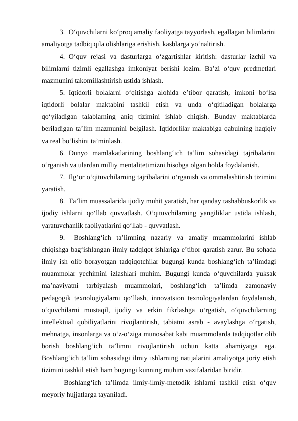 3. O‘quvchilarni ko‘proq amaliy faoliyatga tayyorlash, egallagan bilimlarini
amaliyotga tadbiq qila olishlariga erishish, kasblarga yo‘naltirish.
4. O‘quv  rejasi  va  dasturlarga  o‘zgartishlar  kiritish:  dasturlar  izchil  va
bilimlarni tizimli egallashga imkoniyat berishi  lozim. Ba’zi o‘quv predmetlari
mazmunini takomillashtirish ustida ishlash. 
5. Iqtidorli  bolalarni  o‘qitishga  alohida  e’tibor  qaratish,  imkoni  bo‘lsa
iqtidorli  bolalar  maktabini  tashkil  etish  va  unda  o‘qitiladigan  bolalarga
qo‘yiladigan  talablarning  aniq  tizimini  ishlab  chiqish.  Bunday  maktablarda
beriladigan ta’lim mazmunini belgilash. Iqtidorlilar maktabiga qabulning haqiqiy
va real bo‘lishini ta’minlash.
6. Dunyo  mamlakatlarining  boshlang‘ich  ta’lim  sohasidagi  tajribalarini
o‘rganish va ulardan milliy mentalitetimizni hisobga olgan holda foydalanish.
7. Ilg‘or o‘qituvchilarning tajribalarini o‘rganish va ommalashtirish tizimini
yaratish.
8. Ta’lim muassalarida ijodiy muhit yaratish, har qanday tashabbuskorlik va
ijodiy ishlarni  qo‘llab quvvatlash.  O‘qituvchilarning yangiliklar  ustida ishlash,
yaratuvchanlik faoliyatlarini qo‘llab - quvvatlash.
9.  Boshlang‘ich  ta’limning  nazariy  va  amaliy  muammolarini  ishlab
chiqishga bag‘ishlangan ilmiy tadqiqot ishlariga e’tibor qaratish zarur. Bu sohada
ilmiy ish olib borayotgan tadqiqotchilar bugungi kunda boshlang‘ich ta’limdagi
muammolar yechimini izlashlari muhim. Bugungi kunda o‘quvchilarda yuksak
ma’naviyatni  tarbiyalash  muammolari,  boshlang‘ich  ta’limda  zamonaviy
pedagogik texnologiyalarni qo‘llash, innovatsion texnologiyalardan foydalanish,
o‘quvchilarni  mustaqil,  ijodiy  va  erkin  fikrlashga  o‘rgatish,  o‘quvchilarning
intellektual  qobiliyatlarini  rivojlantirish,  tabiatni  asrab  -  avaylashga  o‘rgatish,
mehnatga, insonlarga va o‘z-o‘ziga munosabat kabi muammolarda tadqiqotlar olib
borish  boshlang‘ich  ta’limni  rivojlantirish  uchun  katta  ahamiyatga  ega.
Boshlang‘ich ta’lim sohasidagi ilmiy ishlarning natijalarini amaliyotga joriy etish
tizimini tashkil etish ham bugungi kunning muhim vazifalaridan biridir.
 Boshlang‘ich  ta’limda  ilmiy-ilmiy-metodik  ishlarni  tashkil  etish  o‘quv
meyoriy hujjatlarga tayaniladi. 
