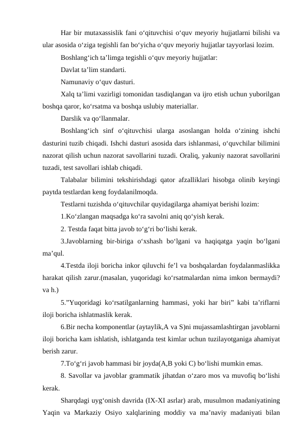 Har bir mutaxassislik fani o‘qituvchisi o‘quv meyoriy hujjatlarni bilishi va
ular asosida o‘ziga tegishli fan bo‘yicha o‘quv meyoriy hujjatlar tayyorlasi lozim.
Boshlang‘ich ta’limga tegishli o‘quv meyoriy hujjatlar:
Davlat ta’lim standarti.
Namunaviy o‘quv dasturi.
Xalq ta’limi vazirligi tomonidan tasdiqlangan va ijro etish uchun yuborilgan
boshqa qaror, ko‘rsatma va boshqa uslubiy materiallar.
Darslik va qo‘llanmalar.
Boshlang‘ich  sinf  o‘qituvchisi  ularga  asoslangan  holda  o‘zining  ishchi
dasturini tuzib chiqadi. Ishchi dasturi asosida dars ishlanmasi, o‘quvchilar bilimini
nazorat qilish uchun nazorat savollarini tuzadi. Oraliq, yakuniy nazorat savollarini
tuzadi, test savollari ishlab chiqadi.
Talabalar bilimini tekshirishdagi qator afzalliklari hisobga olinib keyingi
paytda testlardan keng foydalanilmoqda.
Testlarni tuzishda o‘qituvchilar quyidagilarga ahamiyat berishi lozim: 
1.Ko‘zlangan maqsadga ko‘ra savolni aniq qo‘yish kerak. 
2. Testda faqat bitta javob to‘g‘ri bo‘lishi kerak.
3.Javoblarning  bir-biriga  o‘xshash  bo‘lgani  va  haqiqatga  yaqin  bo‘lgani
ma’qul.
4.Testda iloji boricha inkor qiluvchi fe’l va boshqalardan foydalanmaslikka
harakat qilish zarur.(masalan, yuqoridagi ko‘rsatmalardan nima imkon bermaydi?
va h.)
5.”Yuqoridagi ko‘rsatilganlarning hammasi, yoki har biri” kabi ta’riflarni
iloji boricha ishlatmaslik kerak.
6.Bir necha komponentlar (aytaylik,A va S)ni mujassamlashtirgan javoblarni
iloji boricha kam ishlatish, ishlatganda test kimlar uchun tuzilayotganiga ahamiyat
berish zarur.
7.To‘g‘ri javob hammasi bir joyda(A,B yoki C) bo‘lishi mumkin emas.
8. Savollar va javoblar grammatik jihatdan o‘zaro mos va muvofiq bo‘lishi
kerak.
Sharqdagi uyg‘onish davrida (IX-XI asrlar) arab, musulmon madaniyatining
Yaqin va Markaziy Osiyo xalqlarining moddiy va ma’naviy madaniyati  bilan
