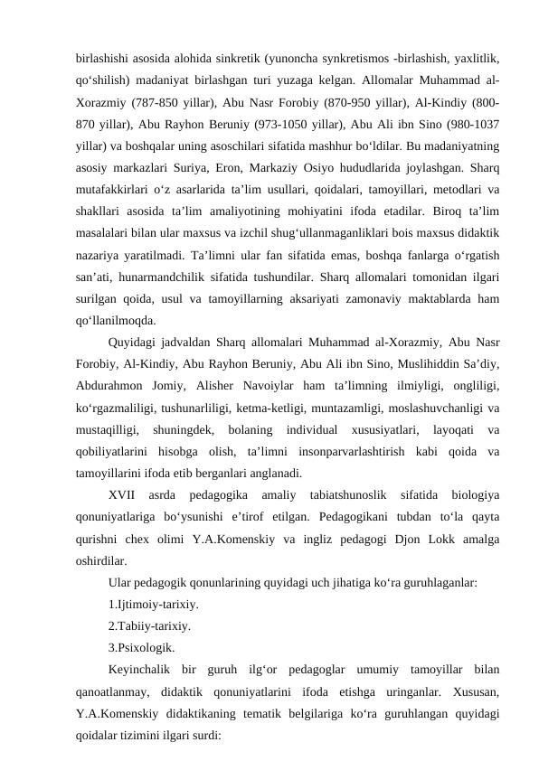birlashishi asosida alohida sinkretik (yunoncha synkretismos -birlashish, yaxlitlik,
qo‘shilish) madaniyat birlashgan turi yuzaga kelgan. Allomalar Muhammad al-
Xorazmiy (787-850 yillar), Abu Nasr Forobiy (870-950 yillar), Al-Kindiy (800-
870 yillar), Abu Rayhon Beruniy (973-1050 yillar), Abu Ali ibn Sino (980-1037
yillar) va boshqalar uning asoschilari sifatida mashhur bo‘ldilar. Bu madaniyatning
asosiy markazlari Suriya, Eron, Markaziy Osiyo hududlarida joylashgan. Sharq
mutafakkirlari o‘z asarlarida ta’lim usullari, qoidalari, tamoyillari, metodlari va
shakllari  asosida  ta’lim  amaliyotining  mohiyatini  ifoda  etadilar.  Biroq  ta’lim
masalalari bilan ular maxsus va izchil shug‘ullanmaganliklari bois maxsus didaktik
nazariya yaratilmadi. Ta’limni ular fan sifatida emas, boshqa fanlarga o‘rgatish
san’ati, hunarmandchilik sifatida tushundilar. Sharq allomalari tomonidan ilgari
surilgan qoida, usul  va tamoyillarning aksariyati  zamonaviy maktablarda ham
qo‘llanilmoqda.
Quyidagi jadvaldan Sharq allomalari Muhammad al-Xorazmiy, Abu Nasr
Forobiy, Al-Kindiy, Abu Rayhon Beruniy, Abu Ali ibn Sino, Muslihiddin Sa’diy,
Abdurahmon  Jomiy,  Alisher  Navoiylar  ham  ta’limning  ilmiyligi,  ongliligi,
ko‘rgazmaliligi, tushunarliligi, ketma-ketligi, muntazamligi, moslashuvchanligi va
mustaqilligi,  shuningdek,  bolaning  individual  xususiyatlari,  layoqati  va
qobiliyatlarini  hisobga  olish,  ta’limni  insonparvarlashtirish  kabi  qoida  va
tamoyillarini ifoda etib berganlari anglanadi. 
XVII  asrda  pedagogika  amaliy  tabiatshunoslik  sifatida  biologiya
qonuniyatlariga  bo‘ysunishi  e’tirof  etilgan.  Pedagogikani  tubdan  to‘la  qayta
qurishni  chex  olimi  Y.A.Komenskiy  va  ingliz  pedagogi  Djon  Lokk  amalga
oshirdilar. 
Ular pedagogik qonunlarining quyidagi uch jihatiga ko‘ra guruhlaganlar:
1.Ijtimoiy-tarixiy.
2.Tabiiy-tarixiy.
3.Psixologik. 
Keyinchalik  bir  guruh  ilg‘or  pedagoglar  umumiy  tamoyillar  bilan
qanoatlanmay,  didaktik  qonuniyatlarini  ifoda  etishga  uringanlar.  Xususan,
Y.A.Komenskiy  didaktikaning  tematik  belgilariga  ko‘ra  guruhlangan  quyidagi
qoidalar tizimini ilgari surdi:
