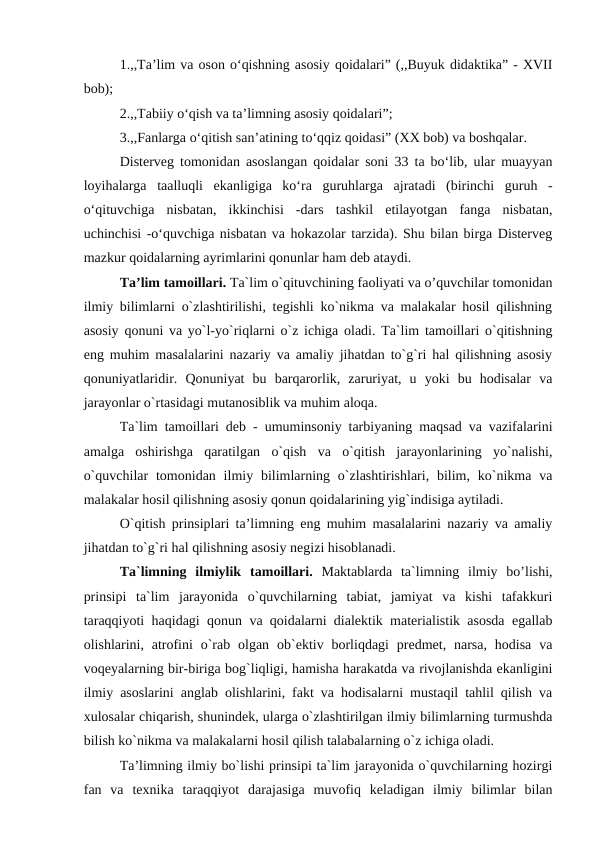 1.,,Ta’lim va oson o‘qishning asosiy qoidalari” (,,Buyuk didaktika” - XVII
bob);
2.,,Tabiiy o‘qish va ta’limning asosiy qoidalari”;
3.,,Fanlarga o‘qitish san’atining to‘qqiz qoidasi” (XX bob) va boshqalar. 
Disterveg tomonidan asoslangan qoidalar soni 33 ta bo‘lib, ular muayyan
loyihalarga  taalluqli  ekanligiga  ko‘ra  guruhlarga  ajratadi  (birinchi  guruh  -
o‘qituvchiga  nisbatan,  ikkinchisi  -dars  tashkil  etilayotgan  fanga  nisbatan,
uchinchisi -o‘quvchiga nisbatan va hokazolar tarzida). Shu bilan birga Disterveg
mazkur qoidalarning ayrimlarini qonunlar ham deb ataydi.
Ta’lim tamoillari. Ta`lim o`qituvchining faoliyati va o’quvchilar tomonidan
ilmiy bilimlarni o`zlashtirilishi, tegishli ko`nikma va malakalar hosil qilishning
asosiy qonuni va yo`l-yo`riqlarni o`z ichiga oladi. Ta`lim tamoillari o`qitishning
eng muhim masalalarini nazariy va amaliy jihatdan to`g`ri hal qilishning asosiy
qonuniyatlaridir.  Qonuniyat  bu  barqarorlik,  zaruriyat,  u  yoki  bu  hodisalar  va
jarayonlar o`rtasidagi mutanosiblik va muhim aloqa. 
Ta`lim tamoillari deb - umuminsoniy tarbiyaning maqsad va vazifalarini
amalga  oshirishga  qaratilgan  o`qish  va  o`qitish  jarayonlarining  yo`nalishi,
o`quvchilar  tomonidan  ilmiy bilimlarning o`zlashtirishlari, bilim,  ko`nikma va
malakalar hosil qilishning asosiy qonun qoidalarining yig`indisiga aytiladi. 
O`qitish prinsiplari ta’limning eng muhim masalalarini nazariy va amaliy
jihatdan to`g`ri hal qilishning asosiy negizi hisoblanadi.
Ta`limning  ilmiylik  tamoillari.  Maktablarda  ta`limning  ilmiy  bo’lishi,
prinsipi  ta`lim  jarayonida  o`quvchilarning  tabiat,  jamiyat  va  kishi  tafakkuri
taraqqiyoti haqidagi qonun va qoidalarni dialektik materialistik asosda egallab
olishlarini, atrofini  o`rab  olgan  ob`ektiv borliqdagi  predmet, narsa,  hodisa  va
voqeyalarning bir-biriga bog`liqligi, hamisha harakatda va rivojlanishda ekanligini
ilmiy asoslarini anglab olishlarini, fakt va hodisalarni mustaqil tahlil qilish va
xulosalar chiqarish, shunindek, ularga o`zlashtirilgan ilmiy bilimlarning turmushda
bilish ko`nikma va malakalarni hosil qilish talabalarning o`z ichiga oladi. 
Ta’limning ilmiy bo`lishi prinsipi ta`lim jarayonida o`quvchilarning hozirgi
fan  va  texnika  taraqqiyot  darajasiga  muvofiq  keladigan  ilmiy  bilimlar  bilan

