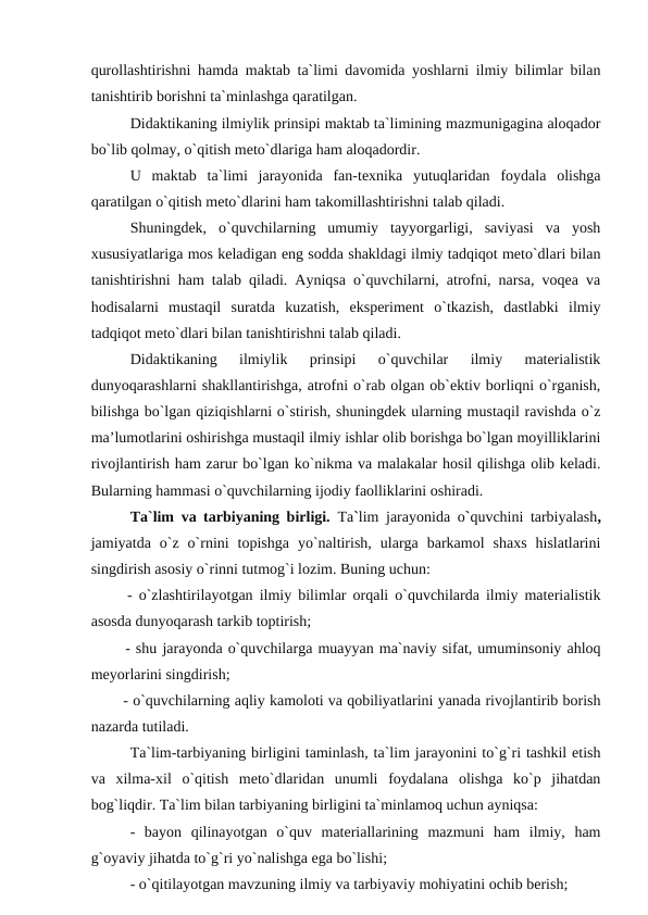 qurollashtirishni hamda maktab ta`limi davomida yoshlarni ilmiy bilimlar bilan
tanishtirib borishni ta`minlashga qaratilgan.
Didaktikaning ilmiylik prinsipi maktab ta`limining mazmunigagina aloqador
bo`lib qolmay, o`qitish meto`dlariga ham aloqadordir.
U  maktab  ta`limi  jarayonida  fan-texnika  yutuqlaridan  foydala  olishga
qaratilgan o`qitish meto`dlarini ham takomillashtirishni talab qiladi.
Shuningdek,  o`quvchilarning  umumiy  tayyorgarligi,  saviyasi  va  yosh
xususiyatlariga mos keladigan eng sodda shakldagi ilmiy tadqiqot meto`dlari bilan
tanishtirishni ham talab qiladi. Ayniqsa o`quvchilarni, atrofni, narsa, voqea va
hodisalarni  mustaqil  suratda  kuzatish,  eksperiment  o`tkazish,  dastlabki  ilmiy
tadqiqot meto`dlari bilan tanishtirishni talab qiladi.
Didaktikaning  ilmiylik  prinsipi  o`quvchilar  ilmiy  materialistik
dunyoqarashlarni shakllantirishga, atrofni o`rab olgan ob`ektiv borliqni o`rganish,
bilishga bo`lgan qiziqishlarni o`stirish, shuningdek ularning mustaqil ravishda o`z
ma’lumotlarini oshirishga mustaqil ilmiy ishlar olib borishga bo`lgan moyilliklarini
rivojlantirish ham zarur bo`lgan ko`nikma va malakalar hosil qilishga olib keladi.
Bularning hammasi o`quvchilarning ijodiy faolliklarini oshiradi.
Ta`lim va tarbiyaning birligi.  Ta`lim jarayonida o`quvchini tarbiyalash,
jamiyatda  o`z  o`rnini  topishga  yo`naltirish,  ularga  barkamol  shaxs  hislatlarini
singdirish asosiy o`rinni tutmog`i lozim. Buning uchun:
  - o`zlashtirilayotgan ilmiy bilimlar orqali o`quvchilarda ilmiy materialistik
asosda dunyoqarash tarkib toptirish;
  - shu jarayonda o`quvchilarga muayyan ma`naviy sifat, umuminsoniy ahloq
meyorlarini singdirish;
  - o`quvchilarning aqliy kamoloti va qobiliyatlarini yanada rivojlantirib borish
nazarda tutiladi. 
Ta`lim-tarbiyaning birligini taminlash, ta`lim jarayonini to`g`ri tashkil etish
va  xilma-xil  o`qitish  meto`dlaridan  unumli  foydalana  olishga  ko`p  jihatdan
bog`liqdir. Ta`lim bilan tarbiyaning birligini ta`minlamoq uchun ayniqsa:
-  bayon  qilinayotgan  o`quv  materiallarining  mazmuni  ham  ilmiy,  ham
g`oyaviy jihatda to`g`ri yo`nalishga ega bo`lishi;
- o`qitilayotgan mavzuning ilmiy va tarbiyaviy mohiyatini ochib berish;
