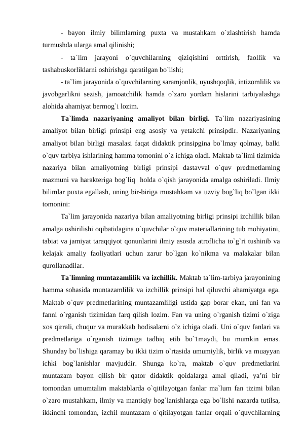 -  bayon  ilmiy  bilimlarning  puxta  va  mustahkam  o`zlashtirish  hamda
turmushda ularga amal qilinishi;
-  ta`lim  jarayoni  o`quvchilarning  qiziqishini  orttirish,  faollik  va
tashabuskorliklarni oshirishga qaratilgan bo`lishi;
- ta`lim jarayonida o`quvchilarning saramjonlik, uyushqoqlik, intizomlilik va
javobgarlikni sezish, jamoatchilik hamda o`zaro yordam hislarini tarbiyalashga
alohida ahamiyat bermog`i lozim.
Ta`limda  nazariyaning  amaliyot  bilan  birligi.  Ta`lim  nazariyasining
amaliyot bilan birligi prinsipi eng asosiy va yetakchi prinsipdir. Nazariyaning
amaliyot bilan birligi masalasi faqat didaktik prinsipgina bo`lmay qolmay, balki
o`quv tarbiya ishlarining hamma tomonini o`z ichiga oladi. Maktab ta`limi tizimida
nazariya  bilan  amaliyotning  birligi  prinsipi  dastavval  o`quv  predmetlarning
mazmuni va harakteriga bog`liq  holda o`qish jarayonida amalga oshiriladi. Ilmiy
bilimlar puxta egallash, uning bir-biriga mustahkam va uzviy bog`liq bo`lgan ikki
tomonini:
Ta`lim jarayonida nazariya bilan amaliyotning birligi prinsipi izchillik bilan
amalga oshirilishi oqibatidagina o`quvchilar o`quv materiallarining tub mohiyatini,
tabiat va jamiyat taraqqiyot qonunlarini ilmiy asosda atroflicha to`g`ri tushinib va
kelajak  amaliy  faoliyatlari  uchun  zarur  bo`lgan  ko`nikma  va  malakalar  bilan
qurollanadilar.
Ta`limning muntazamlilik va izchillik. Maktab ta`lim-tarbiya jarayonining
hamma sohasida muntazamlilik va izchillik prinsipi hal qiluvchi ahamiyatga ega.
Maktab o`quv predmetlarining muntazamliligi ustida gap borar ekan, uni fan va
fanni o`rganish tizimidan farq qilish lozim. Fan va uning o`rganish tizimi o`ziga
xos qirrali, chuqur va murakkab hodisalarni o`z ichiga oladi. Uni o`quv fanlari va
predmetlariga  o`rganish  tizimiga  tadbiq  etib  bo`1maydi,  bu  mumkin  emas.
Shunday bo`lishiga qaramay bu ikki tizim o`rtasida umumiylik, birlik va muayyan
ichki  bog`lanishlar  mavjuddir.  Shunga  ko`ra,  maktab  o`quv  predmetlarini
muntazam  bayon  qilish  bir  qator  didaktik  qoidalarga  amal  qiladi,  ya’ni  bir
tomondan umumtalim maktablarda o`qitilayotgan fanlar ma`lum fan tizimi bilan
o`zaro mustahkam, ilmiy va mantiqiy bog`lanishlarga ega bo`lishi nazarda tutilsa,
ikkinchi tomondan, izchil muntazam o`qitilayotgan fanlar orqali o`quvchilarning
