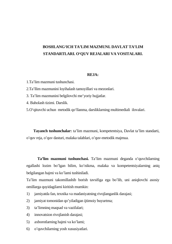 BOSHLANG‘ICH TA’LIM MAZMUNI. DAVLAT TA’LIM
STANDARTLARI. O‘QUV REJALARI VA VOSITALARI.
REJA:
1.Ta’lim mazmuni tushunchasi. 
2.Ta’llim mazmunini loyihalash tamoyillari va mezonlari. 
3. Ta’lim mazmunini belgilovchi me’yoriy hujjatlar.
4. Baholash tizimi. Darslik. 
5.O‘qituvchi uchun  metodik qo‘llanma, darsliklarning multimediali  ilovalari.
      Tayanch tushunchalar: ta’lim mazmuni, kompetentsiya, Davlat ta’lim standarti,
o’quv reja, o’quv dasturi, malaka talablari, o’quv-metodik majmua.
     Ta’lim mazmuni tushunchasi. Ta’lim mazmuni deganda o’quvchilarning
egallashi  lozim  bo’lgan  bilim,  ko’nikma,  malaka  va  kompetentsiyalarning  aniq
belgilangan hajmi va ko’lami tushiniladi. 
Ta’lim mazmuni takomillashib borish tavsifiga ega bo’lib, uni aniqlovchi asosiy
omillarga quyidagilarni kiritish mumkin:
1)
jamiyatda fan, texnika va madaniyatning rivojlanganlik darajasi;
2)
jamiyat tomonidan qo’yiladigan ijtimoiy buyurtma;
3)
ta’limninq maqsad va vazifalari;
4)
innovatsion rivojlanish darajasi;
5)
axborotlarning hajmi va ko’lami;
6)
o’quvchilarning yosh xususiyatlari. 
