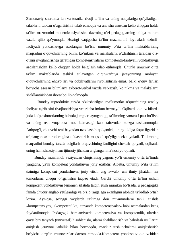 Zamonaviy sharoitda fan va texnika rivoji ta’lim va uning natijalariga qo’yiladigan
talablarni tubdan o’zgartirishni talab etmoqda va ana shu asosdan kelib chiqqan holda
ta’lim mazmunini modernizatsiyalashni davrning o’zi pedagoglarning oldiga muhim
vazifa qilib qo’ymoqda. Hozirgi vaqtgacha ta’lim  mazmunini  loyihalash tizimli-
faoliyatli  yondashuvga  asoslangan  bo’lsa,  umumiy  o’rta  ta’lim  maktablarining
maqsadini o’quvchilarning bilim, ko’nikma va malakalarni o’zlashtirish tarzidan o’z-
o’zini rivojlantirishga qaratilgan kompetensiyalarni kompetentli-faoliyatli yondashuvga
asoslanishdan kelib chiqqan holda belgilash talab etilmoqda. Chunki umumiy o’rta
ta’lim  maktablarida  tashkil  etilayotgan  o’quv-tarbiya  jarayonining  mohiyati
o’quvchilarning ehtiyojlari va qobiliyatlarini rivojlantirish emas, balki o’quv fanlari
bo’yicha asosan bilimlarni axborot-verbal tarzda yetkazish, ko’nikma va malakalarni
shakllantirishdan iborat bo’lib qolmoqda.  
      Bunday reproduktiv tarzda o’zlashtirilgan ma’lumotlar o’quvchining amaliy
faoliyat tajribasini rivojlantirishga yetarlicha imkon bermaydi. Oqibatda o’quvchilarda
juda ko’p axborotlarning behuda jamg’arilayotganligi, ta’limning samarasi past bo’lishi
va  uning  real  voqelikka  mos  kelmasligi  kabi  tafovutlar  ko’zga  tashlanmoqda.
Aniqrog’i, o’quvchi real hayotdan uzoqlashib qolgandek, uning oldiga faqat ilgaridan
to’plangan axborotlarnigina o’zlashtirish maqsadi qo’yilgandek tuyuladi. Ta’limning
maqsadini bunday tarzda belgilash o’quvchining faolligini cheklab qo’yadi, oqibatda
uning ham shaxsiy, ham ijtimoiy jihatdan anglangan ma’nosi yo’qoladi.
      Bunday muammoli vaziyatdan chiqishning yagona yo’li umumiy o’rta ta’limda
yangicha, ya’ni kompetent yondashuvni joriy etishdir. Albatta, umumiy o’rta ta’lim
tizimiga kompetent  yondashuvni  joriy etish, eng avvalo,  uni  ilmiy jihatdan har
tomonlama chuqur  o’rganishni  taqozo etadi. Garchi  umumiy o’rta ta’lim uchun
kompetent yondashuvni fenomen sifatida talqin etish mumkin bo’lsada, u pedagogika
fanida chuqur anglab yetilganligi va o’z o’rniga ega ekanligini alohida ta’kidlab o’tish
lozim.  Ayniqsa,  so’nggi  vaqtlarda  ta’limga  doir  muammolarni  tahlil  etishda
«kompetensiya», «kompetentlik», «tayanch kompetensiyalar» kabi atamalardan keng
foydanilmoqda. Pedagogik hamjamiyatda kompetensiya va kompetentlik, ulardan
qaysi biri tanyach (universal) hisoblanishi, ularni shakllantirish va baholash usullarini
aniqlash  jarayoni  jadallik  bilan  bormoqda,  mazkur  tushunchalarni  aniqlashtirish
bo’yicha qizg’in munozaralar davom etmoqda.Kompetent yondashuv o’quvchidan
