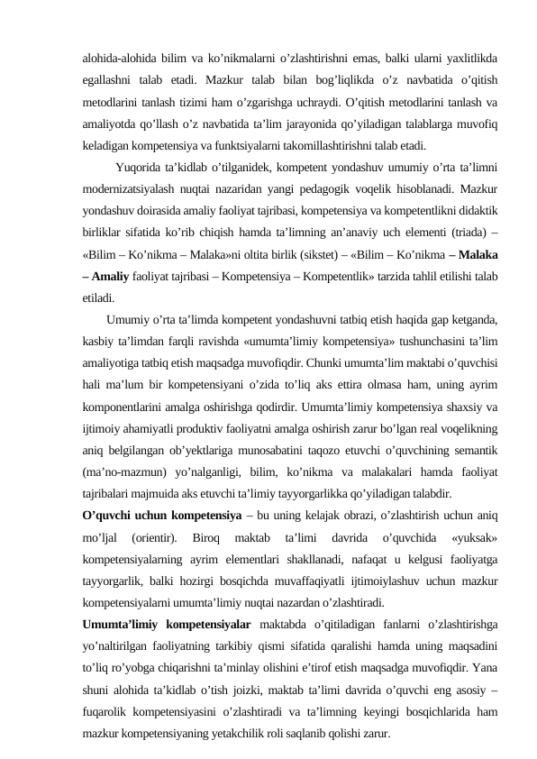 alohida-alohida bilim va ko’nikmalarni o’zlashtirishni emas, balki ularni yaxlitlikda
egallashni  talab  etadi.  Mazkur  talab  bilan  bog’liqlikda  o’z  navbatida  o’qitish
metodlarini tanlash tizimi ham o’zgarishga uchraydi. O’qitish metodlarini tanlash va
amaliyotda qo’llash o’z navbatida ta’lim jarayonida qo’yiladigan talablarga muvofiq
keladigan kompetensiya va funktsiyalarni takomillashtirishni talab etadi.
       Yuqorida ta’kidlab o’tilganidek, kompetent yondashuv umumiy o’rta ta’limni
modernizatsiyalash nuqtai nazaridan yangi pedagogik voqelik hisoblanadi. Mazkur
yondashuv doirasida amaliy faoliyat tajribasi, kompetensiya va kompetentlikni didaktik
birliklar sifatida ko’rib chiqish hamda ta’limning an’anaviy uch elementi (triada) –
«Bilim – Ko’nikma – Malaka»ni oltita birlik (sikstet) – «Bilim – Ko’nikma – Malaka
– Amaliy faoliyat tajribasi – Kompetensiya – Kompetentlik» tarzida tahlil etilishi talab
etiladi.  
       Umumiy o’rta ta’limda kompetent yondashuvni tatbiq etish haqida gap ketganda,
kasbiy ta’limdan farqli ravishda «umumta’limiy kompetensiya» tushunchasini ta’lim
amaliyotiga tatbiq etish maqsadga muvofiqdir. Chunki umumta’lim maktabi o’quvchisi
hali ma’lum bir kompetensiyani o’zida to’liq aks ettira olmasa ham, uning ayrim
komponentlarini amalga oshirishga qodirdir. Umumta’limiy kompetensiya shaxsiy va
ijtimoiy ahamiyatli produktiv faoliyatni amalga oshirish zarur bo’lgan real voqelikning
aniq belgilangan ob’yektlariga munosabatini taqozo etuvchi o’quvchining semantik
(ma’no-mazmun)  yo’nalganligi,  bilim,  ko’nikma  va  malakalari  hamda  faoliyat
tajribalari majmuida aks etuvchi ta’limiy tayyorgarlikka qo’yiladigan talabdir.
O’quvchi uchun kompetensiya – bu uning kelajak obrazi, o’zlashtirish uchun aniq
mo’ljal  (orientir).  Biroq  maktab  ta’limi  davrida  o’quvchida  «yuksak»
kompetensiyalarning  ayrim  elementlari  shakllanadi,  nafaqat  u  kelgusi  faoliyatga
tayyorgarlik, balki hozirgi bosqichda muvaffaqiyatli ijtimoiylashuv uchun mazkur
kompetensiyalarni umumta’limiy nuqtai nazardan o’zlashtiradi. 
Umumta’limiy  kompetensiyalar maktabda  o’qitiladigan  fanlarni  o’zlashtirishga
yo’naltirilgan faoliyatning tarkibiy qismi sifatida qaralishi hamda uning maqsadini
to’liq ro’yobga chiqarishni ta’minlay olishini e’tirof etish maqsadga muvofiqdir. Yana
shuni alohida ta’kidlab o’tish joizki, maktab ta’limi davrida o’quvchi eng asosiy –
fuqarolik kompetensiyasini  o’zlashtiradi va ta’limning keyingi bosqichlarida ham
mazkur kompetensiyaning yetakchilik roli saqlanib qolishi zarur.
