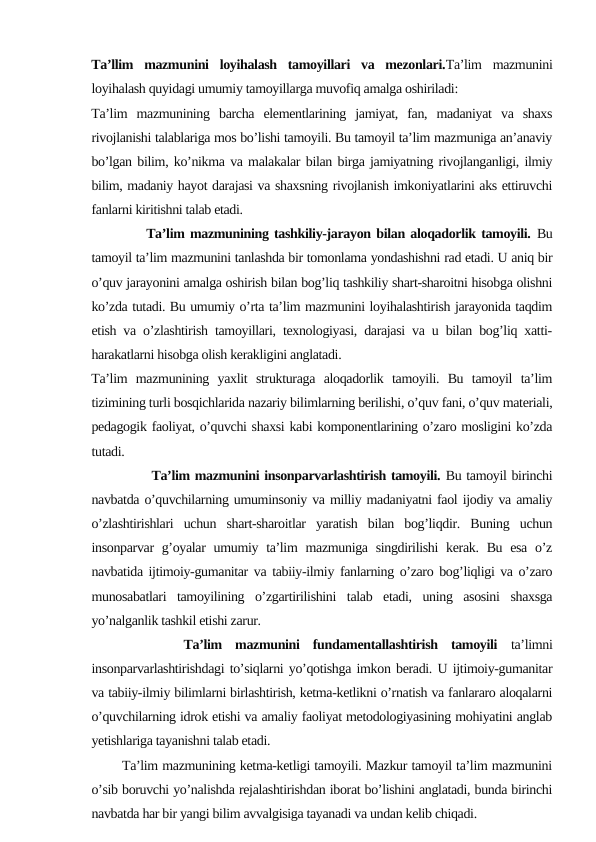 Ta’llim  mazmunini  loyihalash  tamoyillari  va  mezonlari.Ta’lim  mazmunini
loyihalash quyidagi umumiy tamoyillarga muvofiq amalga oshiriladi:
Ta’lim  mazmunining  barcha  elementlarining  jamiyat,  fan,  madaniyat  va  shaxs
rivojlanishi talablariga mos bo’lishi tamoyili. Bu tamoyil ta’lim mazmuniga an’anaviy
bo’lgan bilim, ko’nikma va malakalar bilan birga jamiyatning rivojlanganligi, ilmiy
bilim, madaniy hayot darajasi va shaxsning rivojlanish imkoniyatlarini aks ettiruvchi
fanlarni kiritishni talab etadi.
          Ta’lim mazmunining tashkiliy-jarayon bilan aloqadorlik tamoyili. Bu
tamoyil ta’lim mazmunini tanlashda bir tomonlama yondashishni rad etadi. U aniq bir
o’quv jarayonini amalga oshirish bilan bog’liq tashkiliy shart-sharoitni hisobga olishni
ko’zda tutadi. Bu umumiy o’rta ta’lim mazmunini loyihalashtirish jarayonida taqdim
etish va o’zlashtirish tamoyillari, texnologiyasi, darajasi va u bilan bog’liq xatti-
harakatlarni hisobga olish kerakligini anglatadi.
Ta’lim  mazmunining  yaxlit  strukturaga  aloqadorlik  tamoyili.  Bu  tamoyil  ta’lim
tizimining turli bosqichlarida nazariy bilimlarning berilishi, o’quv fani, o’quv materiali,
pedagogik faoliyat, o’quvchi shaxsi kabi komponentlarining o’zaro mosligini ko’zda
tutadi.
            Ta’lim mazmunini insonparvarlashtirish tamoyili. Bu tamoyil birinchi
navbatda o’quvchilarning umuminsoniy va milliy madaniyatni faol ijodiy va amaliy
o’zlashtirishlari  uchun  shart-sharoitlar  yaratish  bilan  bog’liqdir.  Buning  uchun
insonparvar  g’oyalar  umumiy ta’lim  mazmuniga singdirilishi  kerak.  Bu esa  o’z
navbatida ijtimoiy-gumanitar va tabiiy-ilmiy fanlarning o’zaro bog’liqligi va o’zaro
munosabatlari  tamoyilining  o’zgartirilishini  talab  etadi,  uning  asosini  shaxsga
yo’nalganlik tashkil etishi zarur.
 
      Ta’lim  mazmunini  fundamentallashtirish  tamoyili ta’limni
insonparvarlashtirishdagi to’siqlarni yo’qotishga imkon beradi. U ijtimoiy-gumanitar
va tabiiy-ilmiy bilimlarni birlashtirish, ketma-ketlikni o’rnatish va fanlararo aloqalarni
o’quvchilarning idrok etishi va amaliy faoliyat metodologiyasining mohiyatini anglab
yetishlariga tayanishni talab etadi. 
       Ta’lim mazmunining ketma-ketligi tamoyili. Mazkur tamoyil ta’lim mazmunini
o’sib boruvchi yo’nalishda rejalashtirishdan iborat bo’lishini anglatadi, bunda birinchi
navbatda har bir yangi bilim avvalgisiga tayanadi va undan kelib chiqadi.
