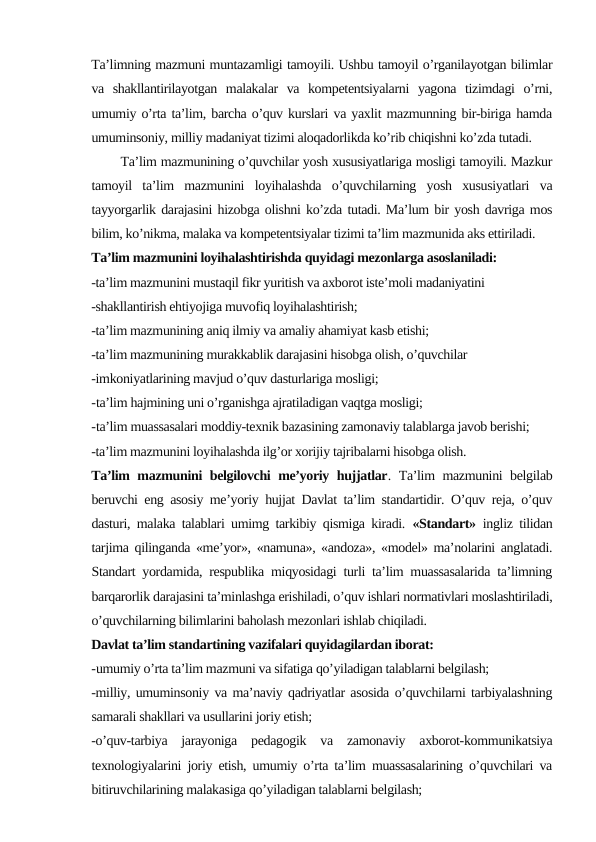 Ta’limning mazmuni muntazamligi tamoyili. Ushbu tamoyil o’rganilayotgan bilimlar
va  shakllantirilayotgan  malakalar  va  kompetentsiyalarni  yagona  tizimdagi  o’rni,
umumiy o’rta ta’lim, barcha o’quv kurslari va yaxlit mazmunning bir-biriga hamda
umuminsoniy, milliy madaniyat tizimi aloqadorlikda ko’rib chiqishni ko’zda tutadi.
       Ta’lim mazmunining o’quvchilar yosh xususiyatlariga mosligi tamoyili. Mazkur
tamoyil  ta’lim  mazmunini  loyihalashda  o’quvchilarning  yosh  xususiyatlari  va
tayyorgarlik darajasini hizobga olishni ko’zda tutadi. Ma’lum bir yosh davriga mos
bilim, ko’nikma, malaka va kompetentsiyalar tizimi ta’lim mazmunida aks ettiriladi.
Ta’lim mazmunini loyihalashtirishda quyidagi mezonlarga asoslaniladi:
-ta’lim mazmunini mustaqil fikr yuritish va axborot iste’moli madaniyatini 
-shakllantirish ehtiyojiga muvofiq loyihalashtirish;
-ta’lim mazmunining aniq ilmiy va amaliy ahamiyat kasb etishi;
-ta’lim mazmunining murakkablik darajasini hisobga olish, o’quvchilar 
-imkoniyatlarining mavjud o’quv dasturlariga mosligi;
-ta’lim hajmining uni o’rganishga ajratiladigan vaqtga mosligi;
-ta’lim muassasalari moddiy-texnik bazasining zamonaviy talablarga javob berishi;
-ta’lim mazmunini loyihalashda ilg’or xorijiy tajribalarni hisobga olish.
Ta’lim mazmunini belgilovchi me’yoriy hujjatlar. Ta’lim mazmunini belgilab
beruvchi eng asosiy me’yoriy hujjat Davlat ta’lim standartidir. O’quv reja, o’quv
dasturi, malaka talablari umimg tarkibiy qismiga kiradi.  «Standart» ingliz tilidan
tarjima qilinganda «me’yor», «namuna», «andoza», «model» ma’nolarini anglatadi.
Standart yordamida, respublika miqyosidagi turli ta’lim muassasalarida ta’limning
barqarorlik darajasini ta’minlashga erishiladi, o’quv ishlari normativlari moslashtiriladi,
o’quvchilarning bilimlarini baholash mezonlari ishlab chiqiladi. 
Davlat ta’lim standartining vazifalari quyidagilardan iborat:
-umumiy o’rta ta’lim mazmuni va sifatiga qo’yiladigan talablarni belgilash;
-milliy, umuminsoniy va ma’naviy qadriyatlar asosida o’quvchilarni tarbiyalashning
samarali shakllari va usullarini joriy etish;
-o’quv-tarbiya  jarayoniga  pedagogik  va  zamonaviy  axborot-kommunikatsiya
texnologiyalarini joriy etish, umumiy o’rta ta’lim muassasalarining o’quvchilari va
bitiruvchilarining malakasiga qo’yiladigan talablarni belgilash;
