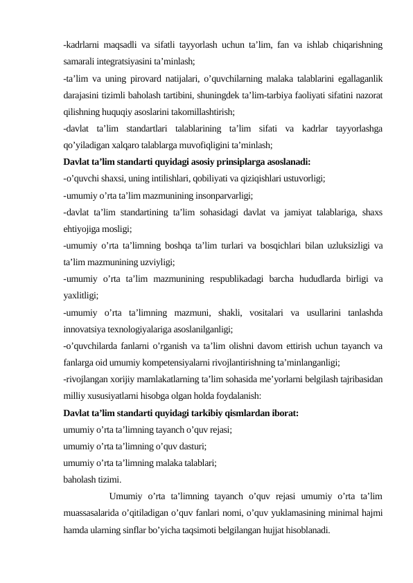 -kadrlarni maqsadli va sifatli tayyorlash uchun ta’lim, fan va ishlab chiqarishning
samarali integratsiyasini ta’minlash;
-ta’lim va uning pirovard natijalari, o’quvchilarning malaka talablarini egallaganlik
darajasini tizimli baholash tartibini, shuningdek ta’lim-tarbiya faoliyati sifatini nazorat
qilishning huquqiy asoslarini takomillashtirish;
-davlat  ta’lim  standartlari  talablarining  ta’lim  sifati  va  kadrlar  tayyorlashga
qo’yiladigan xalqaro talablarga muvofiqligini ta’minlash;
Davlat ta’lim standarti quyidagi asosiy prinsiplarga asoslanadi:
-o’quvchi shaxsi, uning intilishlari, qobiliyati va qiziqishlari ustuvorligi;
-umumiy o’rta ta’lim mazmunining insonparvarligi;
-davlat ta’lim standartining ta’lim sohasidagi davlat va jamiyat talablariga, shaxs
ehtiyojiga mosligi;
-umumiy o’rta ta’limning boshqa ta’lim turlari va bosqichlari bilan uzluksizligi va
ta’lim mazmunining uzviyligi;
-umumiy  o’rta  ta’lim  mazmunining  respublikadagi  barcha  hududlarda  birligi  va
yaxlitligi;
-umumiy  o’rta  ta’limning  mazmuni,  shakli,  vositalari  va  usullarini  tanlashda
innovatsiya texnologiyalariga asoslanilganligi;
-o’quvchilarda fanlarni o’rganish va ta’lim olishni davom ettirish uchun tayanch va
fanlarga oid umumiy kompetensiyalarni rivojlantirishning ta’minlanganligi;
-rivojlangan xorijiy mamlakatlarning ta’lim sohasida me’yorlarni belgilash tajribasidan
milliy xususiyatlarni hisobga olgan holda foydalanish:
Davlat ta’lim standarti quyidagi tarkibiy qismlardan iborat:
umumiy o’rta ta’limning tayanch o’quv rejasi;
umumiy o’rta ta’limning o’quv dasturi;
umumiy o’rta ta’limning malaka talablari;
baholash tizimi.
        Umumiy  o’rta  ta’limning  tayanch  o’quv  rejasi  umumiy  o’rta  ta’lim
muassasalarida o’qitiladigan o’quv fanlari nomi, o’quv yuklamasining minimal hajmi
hamda ularning sinflar bo’yicha taqsimoti belgilangan hujjat hisoblanadi.
