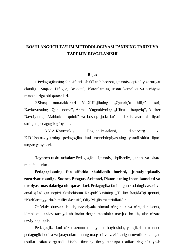 BOSHLANG’ICH TA’LIM METODOLOGIYASI FANINING TARIXI VA
TADRIJIY RIVOJLANISHI
Reja:
1.Pedagogikaning fan sifatida shakllanib borishi, ijtimoiy-iqtisodiy zaruriyat
ekanligi.  Suqrot,  Pifagor,  Aristotel,  Platonlarning  inson  kamoloti  va  tarbiyasi
masalalariga oid qarashlari. 
2.Sharq  mutafakkirlari  Yu.X.Hojibning  ,,Qutadg’u  bilig”  asari,
Kaykovusning ,,Qobusnoma”, Ahmad Yugnakiyning ,,Hibat ul-haqoyiq”, Alisher
Navoiyning ,,Mahbub ul-qulub” va boshqa juda ko’p didaktik asarlarda ilgari
surilgan pedagogik g’oyalar.
3.Y.A.Komenskiy,
 
Logann,Pestalotsi,
 
disterverg
 
va
K.D.Ushinskiylarning  pedagogika  fani  metodologiyasining  yaratilishida  ilgari
surgan g’oyalari.
Tayanch tushunchalar: Pedagogika,  ijtimoiy,  iqtiisodiy,  jahon  va  sharq
mutafakkurlari.
Pedagogikaning  fan  sifatida  shakllanib  borishi,  ijtimoiy-iqtisodiy
zaruriyat ekanligi. Suqrot, Pifagor, Aristotel, Platonlarning inson kamoloti va
tarbiyasi masalalariga oid qarashlari. Pedagogika fanining metodologik asosi va
amal qiladigan negizi O‘zbekiston Respublikasining ,,Ta’lim haqida”gi qonuni,
”Kadrlar tayyorlash milliy dasturi”, Oliy Majlis materiallaridir.
Ob`ektiv dunyoni bilish, nazariyada nimani o‘rganish va o‘rgatish kerak,
kimni va qanday tarbiyalash lozim degan masalalar mavjud bo‘lib, ular o‘zaro
uzviy bogliqdir.
Pedagogika fani o‘z mazmun mohiyatini boyitishda, yangilashda mavjud
pedagogik hodisa va jarayonlarni uning maqsadi va vazifalariga muvofiq keladigan
usullari  bilan  o‘rganadi.  Ushbu  ilmning  ilmiy  tadqiqot  usullari  deganda  yosh
