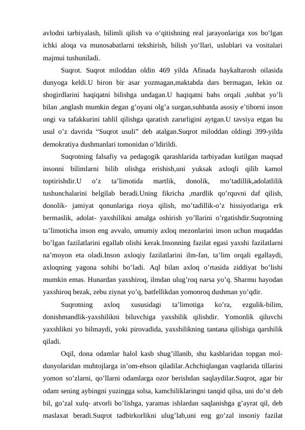 avlodni tarbiyalash, bilimli qilish va o‘qitishning real jarayonlariga xos bo‘lgan
ichki aloqa va munosabatlarni tekshirish, bilish yo‘llari, uslublari va vositalari
majmui tushuniladi. 
Suqrot.  Suqrot  miloddan  oldin  469  yilda  Afinada  haykaltarosh  oilasida
dunyoga  keldi.U  biron  bir  asar  yozmagan,maktabda  dars  bermagan,  lekin  oz
shogirdlarini  haqiqatni  bilishga  undagan.U  haqiqatni  bahs  orqali  ,suhbat  yo’li
bilan ,anglash mumkin degan g’oyani olg’a surgan,suhbatda asosiy e’tiborni inson
ongi va tafakkurini tahlil qilishga qaratish zarurligini aytgan.U tavsiya etgan bu
usul o’z davrida “Suqrot usuli” deb atalgan.Suqrot miloddan oldingi 399-yilda
demokratiya dushmanlari tomonidan o’ldirildi.
Suqrotning falsafiy va pedagogik qarashlarida tarbiyadan kutilgan maqsad
insonni  bilimlarni  bilib  olishga  erishish,uni  yuksak  axloqli  qilib  kamol
toptirishdir.U  o’z  ta’limotida  martlik,  donolik,  mo’tadillik,adolatlilik
tushunchalarini  belgilab  beradi.Uning  fikricha  ,mardlik  qo’rquvni  daf  qilish,
donolik-  jamiyat  qonunlariga  rioya  qilish,  mo’tadillik-o’z  hissiyotlariga  erk
bermaslik, adolat- yaxshilikni amalga oshirish yo’llarini o’rgatishdir.Suqrotning
ta’limoticha inson eng avvalo, umumiy axloq mezonlarini inson uchun muqaddas
bo’lgan fazilatlarini egallab olishi kerak.Insonning fazilat egasi yaxshi fazilatlarni
na’moyon eta oladi.Inson axloqiy fazilatlarini  ilm-fan, ta’lim orqali egallaydi,
axloqning  yagona  sohibi  bo’ladi.  Aql  bilan  axloq  o’rtasida  ziddiyat  bo’lishi
mumkin emas. Hunardan yaxshiroq, ilmdan ulug’roq narsa yo’q. Sharmu hayodan
yaxshiroq bezak, zebu ziynat yo’q, batfellikdan yomonroq dushman yo’qdir.
Suqrotning  axloq  xususidagi  ta’limotiga  ko’ra,  ezgulik-bilim,
donishmandlik-yaxshilikni  biluvchiga  yaxshilik  qilishdir.  Yomonlik  qiluvchi
yaxshlikni yo bilmaydi, yoki pirovadida, yaxshilikning tantana qilishiga qarshilik
qiladi.
Oqil, dona odamlar halol kasb shug’illanib, shu kasblaridan topgan mol-
dunyolaridan muhtojlarga in’om-ehson qiladilar.Achchiqlangan vaqtlarida tillarini
yomon so’zlarni, qo’llarni odamlarga ozor berishdan saqlaydilar.Suqrot, agar bir
odam sening aybingni yuzingga solsa, kamchiliklaringni tanqid qilsa, uni do’st deb
bil, go’zal xulq- atvorli bo’lishga, yaramas ishlardan saqlanishga g’ayrat qil, deb
maslaxat  beradi.Suqrot  tadbirkorlikni  ulug’lab,uni  eng  go’zal  insoniy  fazilat
