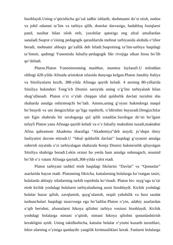 hisoblaydi.Uning o’qtirishicha go’zal tadbir ishlatib, dushmanni do’st etish, nodon
va johil odamni ta’lim va tarbiya qilib, donolar davrasiga, badahloq fosiqlarni
pand,  nasihat  bilan  isloh  etib,  yaxshilar  qatoriga  eng  afzal  amallardan
sanaladi.Suqrot o’zining pedagogik qarashlarida mehnat tarbiyasida alohida e’tibor
beradi, mehnatni ahloqiy go’zallik deb biladi.Suqrotning ta’lim-tarbiya haqidagi
ta’limoti, qadimgi Yunonisda falsafiy-pedagogik fikr rivojiga ulkan hissa bo’lib
qo’shiladi.
Platon.Platon  Yunonistonning  mashhur,  mumtoz  faylasufi.U  miloddan
oldingi 428-yilda Afinada aristokrat oilasida dunyoga kelgan.Platon Janubiy Italiya
va Sitsiliyalarni kezib, 388-yilda Afinaga qaytib keladi. 4 asrning 80-yillarida
Sitsiliya  hukmdori  Tong’ich  Dionisi  saroyida  uning  o’g’lini  tarbiyalash  bilan
shug’ullanadi.  Platon  o’zi  o’ylab  chiqqan  idial  quldorlik  davlati  tuzishni  shu
shaharda amalga oshirmoqchi bo’ladi. Ammo,uning g’oyasi hukmdorga maqul
bo’lmaydi va uni dengizchilar qo’liga topshirib, o’ldirishni buyuradi.Dengizchilar
uni  Egin  shahrida  bir  savdogarga  qul  qilib  sotadilar.Savdogar  do’sti  bo’lgani
tufayli Platon yana Afinaga qaytib keladi va o’z falsafiy maktabini tuzadi,maktabni
Afina  qahramoni  Akadema  sharafiga  “Akademiya”deb  ataydi,  jo’shqin  ilmiy
faoliyatini davom ettiradi.U “Ideal quldorlik davlati” haqidagi g’oyasini amalga
oshirish niyatida o’zi tarbiyalagan shahzoda Kenja Dionisi hukmronlik qilayotgan
Sitsiliya shahriga boradi.Lekin orzusi bu yerda ham amalga oshmagach, noumid
bo’lib o’z vatani Afinaga qaytadi,368-yilda vafot etadi.
Platon tarbiyani tashkil etish haqidagi fikrlarini “Davlat” va “Qonunlar”
asarlarida bayon etadi. Platonning fikricha, kattalarning bolalarga ko’rsatgan tasiri,
bolalarda ahloqiy sifatlarning tarkib topishida ko’rinadi. Platon his- tuyg’uga ta’sir
etish kichik yoshdagi bolalarni tarbiyalashning asosi hisoblaydi. Kichik yoshdagi
bolalar huzur qilish, zavqlanish, qayg’ulanish, orqali yahshilik va baxt saodat
tushunchalari haqidagi tasavvurga ega bo’ladilar.Platon o’yin, adabiy asarlardan
o’qib  berishni,  afsonalarni  hikoya  qilishni  tarbiya  vositasi  hisoblaydi.  Kichik
yoshdagi  bolalarga  nimani  o’qitish,  nimani  hikoya  qilishni  qonunlashtirish
kerakligini aytdi. Uning takidlashicha, kattalar bolalar o’yinini kuzatib turushlari,
lekin ularning o’yiniga qandaydir yangilik kiritmasliklari kerak. Fanlarni bolalarga
