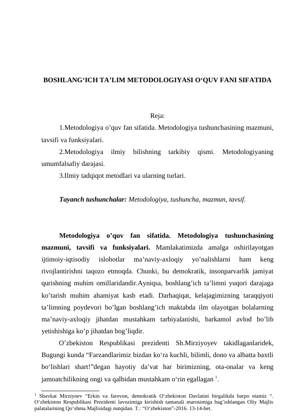 BOSHLANG‘ICH TA’LIM METODOLOGIYASI O‘QUV FANI SIFATIDA
Reja:
1.Metodologiya o’quv fan sifatida. Metodologiya tushunchasining mazmuni,
tavsifi va funksiyalari.
2.Metodologiya  ilmiy  bilishning  tarkibiy  qismi.  Metodologiyaning
umumfalsafiy darajasi.
3.Ilmiy tadqiqot metodlari va ularning turlari.
Tayanch tushunchalar: Metodologiya, tushuncha, mazmun, tavsif.
Metodologiya  o’quv  fan  sifatida.  Metodologiya  tushunchasining
mazmuni,  tavsifi  va  funksiyalari. Mamlakatimizda  amalga  oshirilayotgan
ijtimoiy-iqtisodiy  islohotlar  ma’naviy-axloqiy  yo’nalishlarni  ham  keng
rivojlantirishni taqozo etmoqda. Chunki, bu demokratik, insonparvarlik jamiyat
qurishning muhim omillaridandir.Ayniqsa, boshlang’ich ta’limni yuqori darajaga
ko’tarish  muhim  ahamiyat  kasb  etadi.  Darhaqiqat,  kelajagimizning  taraqqiyoti
ta’limning poydevori bo’lgan boshlang’ich maktabda ilm olayotgan bolalarning
ma’naviy-axloqiy  jihatdan  mustahkam  tarbiyalanishi,  barkamol  avlod  bo’lib
yetishishiga ko’p jihatdan bog’liqdir.
 
O’zbekiston  Respublikasi  prezidenti  Sh.Mirziyoyev  takidlaganlaridek,
Bugungi kunda “Farzandlarimiz bizdan ko‘ra kuchli, bilimli, dono va albatta baxtli
bo‘lishlari  shart!”degan  hayotiy  da’vat  har  birimizning,  ota-onalar  va  keng
jamoatchilikning ongi va qalbidan mustahkam o‘rin egallagan 1.
1 Shavkat Mirziyoev “Erkin va farovon, demokratik O‘zbekiston Davlatini birgalikda barpo etamiz “.
O‘zbekiston Respublikasi Prezidenti lavozimiga kirishish tantanali marosimiga bag’ishlangan Oliy Majlis
palatalarining Qo‘shma Majlisidagi nutqidan. T.: “O‘zbekiston”-2016. 13-14-bet.

