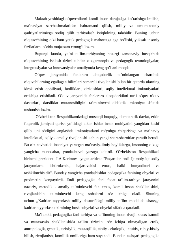 Maktab yoshidagi o’quvchilarni komil inson darajasiga ko’tarishga intilish,
ma’naviyat  sarchashmalaridan  bahramand  qilish,  milliy  va  umuminsoniy
qadriyatlarimizga  sodiq  qilib  tarbiyalash  istiqlolning  talabidir.  Buning  uchun
o’qituvchining o’zi ham yetuk pedagogik mahoratga ega bo’lishi, yuksak insoniy
fazilatlarni o’zida mujassam etmog’i lozim.
Bugungi  kunda,  ya’ni  ta’lim-tarbiyaning  hozirgi  zamonaviy  bosqichida
o’qituvchining ishlash tizimi tubdan o’zgarmoqda va pedagogik texnologiyalar,
integratsiyalar va innovatsiyalar amaliyotda keng qo’llanilmoqda.
O’quv  jarayonida  fanlararo  aloqadorlik  ta’minlangan  sharoitda
o’quvchilarning egallagan bilimlari samarali rivojlanishi bilan bir qatorda ularning
idrok  etish  qobiliyati,  faolliklari,  qiziqishlari,  aqliy  intellektual  imkoniyatlari
ortishiga erishiladi. O’quv jarayonida fanlararo aloqadorkikni turli o’quv o’quv
dasturlari,  darsliklar  mutanosibligini  ta’minlovchi  didaktik  imkoniyat  sifatida
tushunish lozim.
 O‘zbekiston Respublikamizdagi mustaqil huquqiy, demokratik davlat, erkin
fuqarolik jamiyati qurish yo‘lidagi ulkan ishlar inson mohiyatini yangidan kashf
qilib, uni o‘zligini anglashda imkoniyatlarni ro‘yobga chiqarishga va ma’naviy
intellektual, aqliy - amaliy rivojlanishi uchun yangi shart-sharoitlar yaratib beradi.
Bu o‘z navbatida insoniyat yaratgan ma’naviy-ilmiy boyliklarga, insonning o‘ziga
yangicha  munosabat,  yondashuvni  yuzaga  keltirdi.  O’zbekiston  Respublikasi
birinchi prezidenti I.A.Karimov aytganlaridek: "Fuqarolar endi ijtimoiy-iqtisodiy
jarayonlarni  ishtirokchisi,  bajaruvchisi  emas,  balki  bunyodkori  va
tashkilotchisidir". Bunday yangicha yondashishlar pedagogika fanining obyekti va
predmetini  kengaytirdi.  Endi  pedagogika  fani  faqat  ta’lim-tarbiya  jarayonini
nazariy, metodik - amaliy ta’minlovchi  fan emas, komil  inson  shakllanishini,
rivojlanishini  ta’minlovchi  keng  sohalarni  o‘z  ichiga  oladi.  Shuning
uchun ,,Kadrlar  tayyorlash  milliy dasturi”dagi  milliy ta’lim  modelida shaxsga
kadrlar tayyorlash tizimining bosh subyekti va obyekti sifatida qaraladi. 
Ma’lumki, pedagogika fani tarbiya va ta’limning inson rivoji, shaxs kamoli
va  mutaxassis  shakllanishida  ta’lim  tizimini  o‘z  ichiga  olmaydigan  etnik,
antropologik, genetik, tarixiylik, mustaqillik, tabiiy - ekologik, intuitiv, ruhiy-hissiy
bilish, rivojlanish, komillik omillariga ham suyanadi. Bundan tashqari pedagogika

