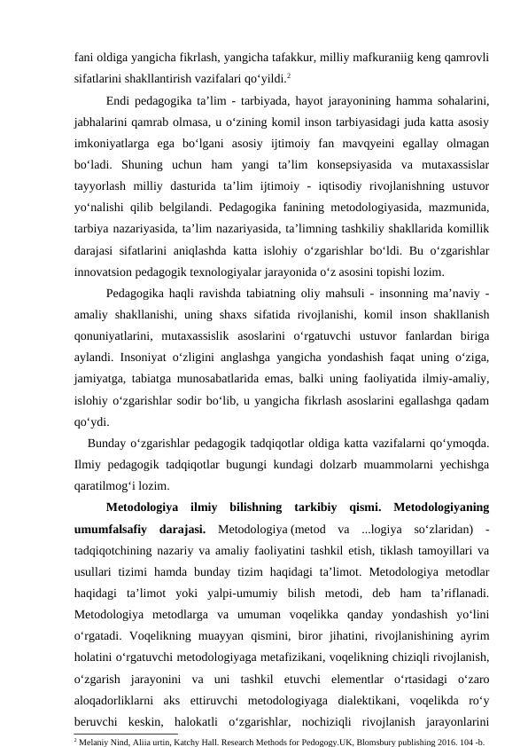 fani oldiga yangicha fikrlash, yangicha tafakkur, milliy mafkuraniig keng qamrovli
sifatlarini shakllantirish vazifalari qo‘yildi.2
Endi pedagogika ta’lim - tarbiyada, hayot jarayonining hamma sohalarini,
jabhalarini qamrab olmasa, u o‘zining komil inson tarbiyasidagi juda katta asosiy
imkoniyatlarga  ega  bo‘lgani  asosiy  ijtimoiy  fan  mavqyeini  egallay  olmagan
bo‘ladi.  Shuning  uchun  ham  yangi  ta’lim  konsepsiyasida  va  mutaxassislar
tayyorlash  milliy  dasturida  ta’lim  ijtimoiy  -  iqtisodiy  rivojlanishning  ustuvor
yo‘nalishi qilib belgilandi. Pedagogika fanining metodologiyasida, mazmunida,
tarbiya nazariyasida, ta’lim nazariyasida, ta’limning tashkiliy shakllarida komillik
darajasi sifatlarini aniqlashda katta islohiy o‘zgarishlar bo‘ldi. Bu o‘zgarishlar
innovatsion pedagogik texnologiyalar jarayonida o‘z asosini topishi lozim. 
Pedagogika haqli ravishda tabiatning oliy mahsuli - insonning ma’naviy -
amaliy  shakllanishi,  uning  shaxs  sifatida  rivojlanishi,  komil  inson  shakllanish
qonuniyatlarini,  mutaxassislik  asoslarini  o‘rgatuvchi  ustuvor  fanlardan  biriga
aylandi. Insoniyat o‘zligini anglashga yangicha yondashish faqat uning o‘ziga,
jamiyatga, tabiatga munosabatlarida emas, balki uning faoliyatida ilmiy-amaliy,
islohiy o‘zgarishlar sodir bo‘lib, u yangicha fikrlash asoslarini egallashga qadam
qo‘ydi.
   Bunday o‘zgarishlar pedagogik tadqiqotlar oldiga katta vazifalarni qo‘ymoqda.
Ilmiy pedagogik tadqiqotlar bugungi kundagi dolzarb muammolarni yechishga
qaratilmog‘i lozim. 
Metodologiya  ilmiy  bilishning  tarkibiy  qismi.  Metodologiyaning
umumfalsafiy  darajasi.  Metodologiya (metod  va  ...logiya  soʻzlaridan)  -
tadqiqotchining nazariy va amaliy faoliyatini tashkil etish, tiklash tamoyillari va
usullari  tizimi  hamda bunday  tizim  haqidagi  taʼlimot.  Metodologiya  metodlar
haqidagi  taʼlimot  yoki  yalpi-umumiy  bilish  metodi,  deb  ham  taʼriflanadi.
Metodologiya  metodlarga  va  umuman  voqelikka  qanday  yondashish  yoʻlini
oʻrgatadi.  Voqelikning  muayyan  qismini,  biror  jihatini,  rivojlanishining  ayrim
holatini oʻrgatuvchi metodologiyaga metafizikani, voqelikning chiziqli rivojlanish,
oʻzgarish  jarayonini  va  uni  tashkil  etuvchi  elementlar  oʻrtasidagi  oʻzaro
aloqadorliklarni  aks  ettiruvchi  metodologiyaga  dialektikani,  voqelikda  roʻy
beruvchi  keskin,  halokatli  oʻzgarishlar,  nochiziqli  rivojlanish  jarayonlarini
2 Melaniy Nind, Aliia urtin, Katchy Hall. Research Methods for Pedogogy.UK, Blomsbury publishing 2016. 104 -b.
