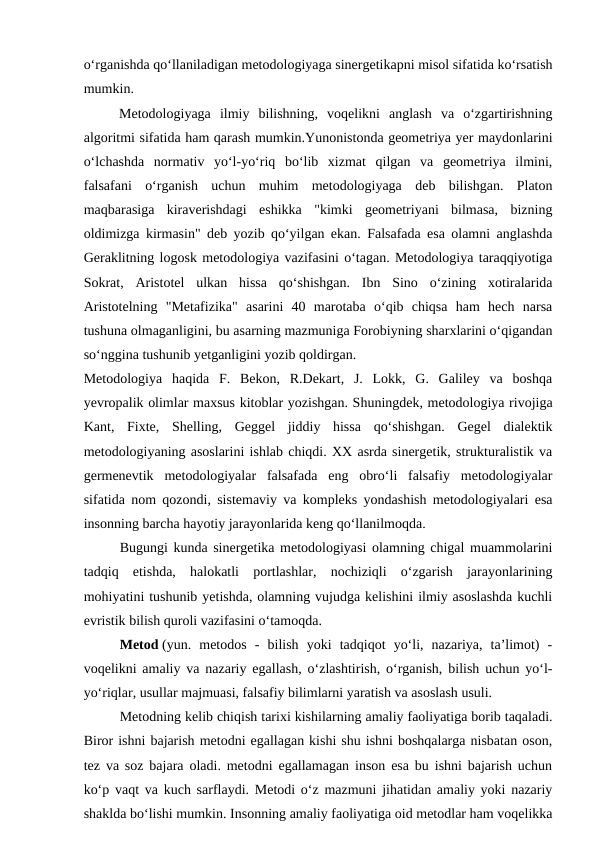 oʻrganishda qoʻllaniladigan metodologiyaga sinergetikapni misol sifatida koʻrsatish
mumkin.
  
 
Metodologiyaga  ilmiy  bilishning,  voqelikni  anglash  va  oʻzgartirishning
algoritmi sifatida ham qarash mumkin.Yunonistonda geometriya yer maydonlarini
oʻlchashda  normativ  yoʻl-yoʻriq  boʻlib  xizmat  qilgan  va  geometriya  ilmini,
falsafani  oʻrganish  uchun  muhim  metodologiyaga  deb  bilishgan.  Platon
maqbarasiga  kiraverishdagi  eshikka  "kimki  geometriyani  bilmasa,  bizning
oldimizga kirmasin" deb yozib qoʻyilgan ekan. Falsafada esa olamni anglashda
Geraklitning logosk metodologiya vazifasini oʻtagan. Metodologiya taraqqiyotiga
Sokrat,  Aristotel  ulkan  hissa  qoʻshishgan.  Ibn  Sino  oʻzining  xotiralarida
Aristotelning  "Metafizika"  asarini  40  marotaba  oʻqib  chiqsa  ham  hech  narsa
tushuna olmaganligini, bu asarning mazmuniga Forobiyning sharxlarini oʻqigandan
soʻnggina tushunib yetganligini yozib qoldirgan. 
Metodologiya  haqida  F.  Bekon,  R.Dekart,  J.  Lokk,  G.  Galiley  va  boshqa
yevropalik olimlar maxsus kitoblar yozishgan. Shuningdek, metodologiya rivojiga
Kant,  Fixte,  Shelling,  Geggel  jiddiy  hissa  qoʻshishgan.  Gegel  dialektik
metodologiyaning asoslarini ishlab chiqdi. XX asrda sinergetik, strukturalistik va
germenevtik  metodologiyalar  falsafada  eng  obroʻli  falsafiy  metodologiyalar
sifatida nom qozondi, sistemaviy va kompleks yondashish metodologiyalari esa
insonning barcha hayotiy jarayonlarida keng qoʻllanilmoqda.
Bugungi kunda sinergetika metodologiyasi olamning chigal muammolarini
tadqiq  etishda,  halokatli  portlashlar,  nochiziqli  oʻzgarish  jarayonlarining
mohiyatini tushunib yetishda, olamning vujudga kelishini ilmiy asoslashda kuchli
evristik bilish quroli vazifasini oʻtamoqda.
Metod (yun.  metodos  -  bilish  yoki  tadqiqot  yoʻli,  nazariya,  taʼlimot)  -
voqelikni amaliy va nazariy egallash, oʻzlashtirish, oʻrganish, bilish uchun yoʻl-
yoʻriqlar, usullar majmuasi, falsafiy bilimlarni yaratish va asoslash usuli.
Metodning kelib chiqish tarixi kishilarning amaliy faoliyatiga borib taqaladi.
Biror ishni bajarish metodni egallagan kishi shu ishni boshqalarga nisbatan oson,
tez va soz bajara oladi. metodni egallamagan inson esa bu ishni bajarish uchun
koʻp vaqt va kuch sarflaydi. Metodi oʻz mazmuni jihatidan amaliy yoki nazariy
shaklda boʻlishi mumkin. Insonning amaliy faoliyatiga oid metodlar ham voqelikka
