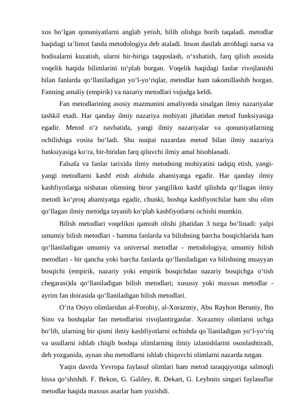 xos boʻlgan qonuniyatlarni anglab yetish, bilib olishga borib taqaladi. metodlar
haqidagi taʼlimot fanda metodologiya deb ataladi. Inson dastlab atrofdagi narsa va
hodisalarni kuzatish, ularni bir-biriga taqqoslash, oʻxshatish, farq qilish asosida
voqelik haqida bilimlarini toʻplab borgan. Voqelik haqidagi fanlar rivojlanishi
bilan fanlarda qoʻllaniladigan yoʻl-yoʻriqlar, metodlar ham takomillashib borgan.
Fanning amaliy (empirik) va nazariy metodlari vujudga keldi.
Fan metodlarining asosiy mazmunini amaliyotda sinalgan ilmiy nazariyalar
tashkil etadi. Har qanday ilmiy nazariya mohiyati jihatidan metod funksiyasiga
egadir.  Metod  oʻz  navbatida,  yangi  ilmiy  nazariyalar  va  qonuniyatlarning
ochilishiga  vosita  boʻladi.  Shu  nuqtai  nazardan  metod  bilan  ilmiy  nazariya
funksiyasiga koʻra, bir-biridan farq qiluvchi ilmiy amal hisoblanadi.
Falsafa va fanlar tarixida ilmiy metodning mohiyatini tadqiq etish, yangi-
yangi  metodlarni  kashf  etish  alohida  ahamiyatga  egadir.  Har  qanday  ilmiy
kashfiyotlarga nisbatan olimning biror yangilikni kashf qilishda qoʻllagan ilmiy
metodi koʻproq ahamiyatga egadir, chunki, boshqa kashfiyotchilar ham shu olim
qoʻllagan ilmiy metodga tayanib koʻplab kashfiyotlarni ochishi mumkin.
Bilish metodlari voqelikni qamrab olishi jihatidan 3 turga boʻlinadi: yalpi
umumiy bilish metodlari - hamma fanlarda va bilishning barcha bosqichlarida ham
qoʻllaniladigan umumiy va universal  metodlar - metodologiya; umumiy bilish
metodlari - bir qancha yoki barcha fanlarda qoʻllaniladigan va bilishning muayyan
bosqichi  (empirik,  nazariy  yoki  empirik  bosqichdan  nazariy  bosqichga  oʻtish
chegarasi)da qoʻllaniladigan bilish metodlari; xususiy yoki  maxsus  metodlar  -
ayrim fan doirasida qoʻllaniladigan bilish metodlari.
Oʻrta Osiyo olimlaridan al-Forobiy, al-Xorazmiy, Abu Rayhon Beruniy, Ibn
Sino va boshqalar fan metodlarini rivojlantirganlar. Xorazmiy olimlarni uchga
boʻlib, ularning bir qismi ilmiy kashfiyotlarni ochishda qo`llaniladigan yoʻl-yoʻriq
va usullarni ishlab chiqib boshqa olimlarning ilmiy izlanishlarini osonlashtiradi,
deb yozganida, aynan shu metodlarni ishlab chiquvchi olimlarni nazarda tutgan.
Yaqin davrda Yevropa faylasuf olimlari ham metod taraqqiyotiga salmoqli
hissa qoʻshishdi. F. Bekon, G. Galiley, R. Dekart, G. Leybnits singari faylasuflar
metodlar haqida maxsus asarlar ham yozishdi.

