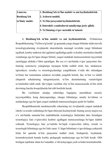 2-mavzu. 
Boshlang’ich 
ta’limiy muhit. 
1. Boshlang’ich ta’lim muhiti va uni loyihalashtirish.   
2. Axborot muhiti. 
3. Ta’lim jarayonini loyihalashtirish. 
4. Interaktiv yondoshuvni amaliyotga joriy qilish.  
5. Ta’limning o’quv metodik ta’minoti. 
 
1. Boshlang’ich ta’lim muhiti va uni loyihalashtirish.  O'zbekiston 
Respublikasining “Ta'lim to'g'risida“ gi qonunda yangi chuqur bilimlar talab etuvchi 
texnologiyalarning rivojlanishi sharoitlarida mustaqil ravishda yangi bilimlarni 
egallash, kasbiy mahorat chо‘qqilarini egallashga qodir va kasbiy moslashuvchanlik 
xislatlariga ega bо‘lgan chuqur bilimli, yuqori malakali mutaxassislarini tayyorlash 
zarurligiga alohida e’tibor qaratilgan. Bu esa о‘z navbatida о‘quv jarayonini ilm-
fanning zamonaviy yutuqlariga tayangan holda tashkil etish, fan, madaniyat, 
iqtisodiyot, texnika va texnologiyalardagi yangiliklarni о‘zida aks ettiradigan 
ta’limni har tomonlama uzluksiz ravishda yangilab borish, fan, ta’lim va ishlab 
chiqarish 
sohalarining 
integratsiyasini, 
ta’lim 
dasturlarining 
variativligini 
ta’minlashni talab etadi. Qо‘yilgan vazifalar oliy ta’lim muassasasida ta’lim olish 
davrining barcha bosqichlarida hal etib borilishi kerak. 
Bu 
vazifalarni 
amalga 
oshirishga 
faqatgina 
mustahkam 
nazariy 
tayyorgarlikka, keng dunyoqarashga, chuqur bilimlarga, amaliy kо‘nikma va 
malakalarga ega bо‘lgan yuqori malakali mutaxassislargina qodir bо‘ladilar. 
Respublikamizda mashinasozlik sohasining tez rivojlanishi yuqori malakali 
ishchi va texnik xodimlarga bо‘lgan ehtiyojni kuchaytiradi, buning asosiy negizi esa 
о‘z navbatida umumta’lim maktablarida texnologiya fanlaridan dars beradigan 
texnologiya fani о‘qituvchisi kasbini egallagan mutaxassislarga bо‘lgan talabni 
oshiradi. Texnologiya fani yо‘nalishi bо‘lajak о‘qituvchisi tabiiy, texnik va 
texnologik bilimlarga ega bо‘lishi zarur. U faqat bilimlarni о‘quvchilarga yetkazish 
bilan bir qatorda ta’lim jarayonini tashkil etish, boshqarish, loyihalash, 
konstruksiyalash hamda kasbiy pedagogik madaniyatga ega bо‘lishi kerak. Olib 
borilgan tajribalar shuni kо‘rsatadiki, о‘sib kelayotgan yosh avlodni konstruktorlik-
