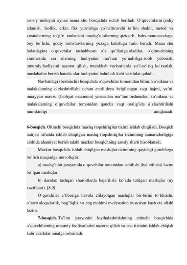 asosiy mohiyati aynan mana shu bosqichda ochib beriladi. O`quvchilarni ijodiy 
izlanish, faollik, erkin fikr yuritishga yo`naltiruvchi ta’lim shakli, metod va 
vositalarining to`g’ri tanlanishi mashg’ulotlarning qiziqarli, bahs-munozaralarga 
boy bo`lishi, ijodiy tortishuvlarning yuzaga kelishiga turki beradi. Mana shu 
holatdagina o`quvchilar tashabbusni o`z qo`llariga oladilar, o`qituvchining 
zimmasida 
esa 
ularning 
faoliyatini 
ma’lum 
yo`nalishga solib 
yuborish, 
umumiy faoliyatni nazorat qilish, murakkab vaziyatlarda yo`l-yo`riq ko`rsatish, 
maslahatlar berish hamda ular faoliyatini baholash kabi vazifalar qoladi. 
Navbatdagi (beshinchi) bosqichda o`quvchilar tomonidan bilim, ko`nikma va 
malakalarning o`zlashtirilishi uchun etarli deya belgilangan vaqt hajmi, ya’ni, 
muayyan mavzu (faoliyat mazmuni) yuzasidan ma’lum tushuncha, ko`nikma va 
malakalarning o`quvchilar tomonidan qancha vaqt oralig’ida o`zlashtirilishi 
mumkinligi 
aniqlanadi. 
 
6-bosqich. Oltinchi bosqichda mashq (topshiriq)lar tizimi ishlab chiqiladi. Bosqich 
natijasi sifatida ishlab chiqilgan mashq (topshiriq)lar tizimining samaradorligiga 
alohida ahamiyat berish talabi mazkur bosqichning asosiy sharti hisoblanadi. 
Mazkur bosqichda ishlab chiqilgan mashqlar tizimining quyidagi guruhlarga 
bo`lish maqsadga muvofiqdir: 
a) mashg’ulot jarayonida o`quvchilar tomonidan echilishi (hal etilishi) lozim 
bo`lgan mashqlar; 
b) darsdan tashqari sharoitlarda bajarilishi ko`zda tutilgan mashqlar (uy 
vazifalari). [8,9] 
O`quvchilar e’tiboriga havola etilayotgan mashqlar bir-birini to`ldirishi, 
o`zaro aloqadorlik, bog’liqlik va eng muhimi evolyustion xususiyat kasb eta olishi 
lozim. 
7-bosqich. Ta’lim jarayonini loyihalashtirishning ettinchi bosqichida 
o`quvchilarning umumiy faoliyatlarini nazorat qilish va test tizimini ishlab chiqish 
kabi vazifalar amalga oshiriladi. 
