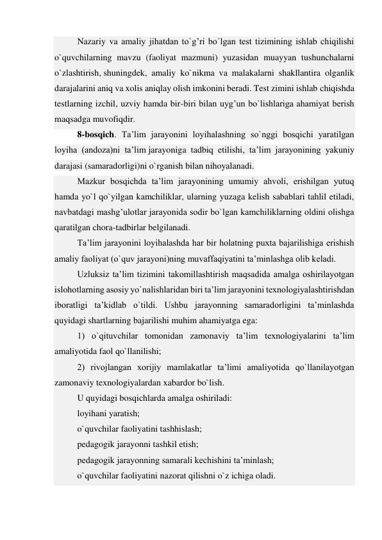 Nazariy va amaliy jihatdan to`g’ri bo`lgan test tizimining ishlab chiqilishi 
o`quvchilarning mavzu (faoliyat mazmuni) yuzasidan muayyan tushunchalarni 
o`zlashtirish, shuningdek, amaliy ko`nikma va malakalarni shakllantira olganlik 
darajalarini aniq va xolis aniqlay olish imkonini beradi. Test zimini ishlab chiqishda 
testlarning izchil, uzviy hamda bir-biri bilan uyg’un bo`lishlariga ahamiyat berish 
maqsadga muvofiqdir. 
8-bosqich. Ta’lim jarayonini loyihalashning so`nggi bosqichi yaratilgan 
loyiha (andoza)ni ta’lim jarayoniga tadbiq etilishi, ta’lim jarayonining yakuniy 
darajasi (samaradorligi)ni o`rganish bilan nihoyalanadi. 
Mazkur bosqichda ta’lim jarayonining umumiy ahvoli, erishilgan yutuq 
hamda yo`l qo`yilgan kamchiliklar, ularning yuzaga kelish sabablari tahlil etiladi, 
navbatdagi mashg’ulotlar jarayonida sodir bo`lgan kamchiliklarning oldini olishga 
qaratilgan chora-tadbirlar belgilanadi. 
Ta’lim jarayonini loyihalashda har bir holatning puxta bajarilishiga erishish 
amaliy faoliyat (o`quv jarayoni)ning muvaffaqiyatini ta’minlashga olib keladi. 
Uzluksiz ta’lim tizimini takomillashtirish maqsadida amalga oshirilayotgan 
islohotlarning asosiy yo`nalishlaridan biri ta’lim jarayonini texnologiyalashtirishdan 
iboratligi ta’kidlab o`tildi. Ushbu jarayonning samaradorligini ta’minlashda 
quyidagi shartlarning bajarilishi muhim ahamiyatga ega: 
1) o`qituvchilar tomonidan zamonaviy ta’lim texnologiyalarini ta’lim 
amaliyotida faol qo`llanilishi; 
2) rivojlangan xorijiy mamlakatlar ta’limi amaliyotida qo`llanilayotgan 
zamonaviy texnologiyalardan xabardor bo`lish. 
U quyidagi bosqichlarda amalga oshiriladi: 
loyihani yaratish; 
o`quvchilar faoliyatini tashhislash; 
pedagogik jarayonni tashkil etish; 
pedagogik jarayonning samarali kechishini ta’minlash; 
o`quvchilar faoliyatini nazorat qilishni o`z ichiga oladi. 
