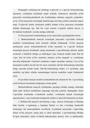 Pedagogik vazifaning hal etilishiga o`qituvchi va o`quvchi faoliyatlarining 
mazmuni, vositalarini loyihalash orqali erishadi. Zamonaviy sharoitda ta’lim 
jarayonini texnologiyalashtirish uni loyihalashga nisbatan yangicha yondashuv, 
ya’ni, ta’lim jarayonini texnologik strukturasiga muvofiq yoritish zaruratini taqozo 
etadi. O`qituvchi kasbiy faoliyatini tashkil etishda ta’lim jarayonini loyihalash 
alohida ahamiyatga ega. Har bir o`quv kursini o`rganish alohida mavzu va 
bo`limlarni loyihalash  asosida amalga oshiriladi. 
Ta’lim jarayonini loyihalashning asosiy tamoyillari quyidagilardan iborat: 
1. Markazlashtirish tamoyili texnologik jarayonda o`quvchilar faoliyati 
modelini loyihalashning bosh elementi sifatida ifodalanadi. Ta’lim jarayoni 
tuzilmasida asosiy tizimlashtiriluvchi ta’lim mazmuni va o`quvchi faoliyati 
texnologik jarayon hisoblanib, uning mazmunini o`quvchilarning ijtimoiy tajriba 
asoslarini o`zlashtirib olishga yo`naltirilgan o`quv faoliyati tashkil etadi. Har bir 
o`quv fani bo`yicha ta’lim mazmuni umumiy ta’lim maqsadi va vazifalariga 
muvofiq belgilanadi. Faoliyatli yondashuv nuqtai nazaridan umumiy o`rta ta’lim 
mazmunini tashkil etuvchi har bir unsur (element) sub’ekt faoliyatining turlaridan 
biriga muvofiq kelishi kerak. Sub’ekt faoliyatining turlari, o`z navbatida, aniq 
modellar yig’indisi sifatida umumlashgan faoliyat modellari orqali ifodalanishi 
zarur. 
O`quvchilar faoliyati modeli tizimlashtiriluvchi element bo`lib, o`quvchining 
yaxlit faoliyati mazmunini aniqlashga xizmat qiladi. 
Markazlashtirish tamoyili loyihalashni quyidagi tartibda amalga oshirishni 
talab etadi: faoliyat modellarini maqsadga muvofiq yaratish, shuningdek, ularni 
o`quvchilar tomonidan o`zlashtirish usullari, vositalarini tanlash (texnologik 
operastiyalar), o`quv faoliyatini boshqarish usullari (o`qituvchi faoliyati)ni asoslash. 
2. Refleksivlik tamoyili sub’ektning o`ziga,  shaxsiy faoliyatiga va bilimiga 
baho berishi, o`zgalarning u haqidagi fikrlari va ular o`rtasidagi hamkorlik 
faoliyatiga oid munosabatlarni tavsiflaydi. Loyihalash jarayonida o`qituvchiga 
doimo ta’lim jarayoni, uning aniq va ideal sharoitlari, o`quvchilarning bilishga 
bo`lgan ehtiyojlari, ularni to`ldirish imkoniyatlari, shaxsiy sifat va qobiliyatlari, 
