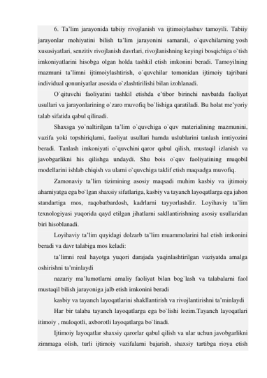 6. Ta’lim jarayonida tabiiy rivojlanish va ijtimoiylashuv tamoyili. Tabiiy 
jarayonlar mohiyatini bilish ta’lim jarayonini samarali, o`quvchilarning yosh 
xususiyatlari, senzitiv rivojlanish davrlari, rivojlanishning keyingi bosqichiga o`tish 
imkoniyatlarini hisobga olgan holda tashkil etish imkonini beradi. Tamoyilning 
mazmuni ta’limni ijtimoiylashtirish, o`quvchilar tomonidan ijtimoiy tajribani 
individual qonuniyatlar asosida o`zlashtirilishi bilan izohlanadi. 
O`qituvchi faoliyatini tashkil etishda e’tibor birinchi navbatda faoliyat 
usullari va jarayonlarining o`zaro muvofiq bo`lishiga qaratiladi. Bu holat me’yoriy 
talab sifatida qabul qilinadi. 
Shaxsga yo`naltirilgan ta’lim o`quvchiga o`quv materialining mazmunini, 
vazifa yoki topshiriqlarni, faoliyat usullari hamda uslublarini tanlash imtiyozini 
beradi. Tanlash imkoniyati o`quvchini qaror qabul qilish, mustaqil izlanish va 
javobgarlikni his qilishga undaydi. Shu bois o`quv faoliyatining muqobil 
modellarini ishlab chiqish va ularni o`quvchiga taklif etish maqsadga muvofiq. 
Zamonaviy ta’lim tizimining asosiy maqsadi muhim kasbiy va ijtimoiy 
ahamiyatga ega bo`lgan shaxsiy sifatlariga, kasbiy va tayanch layoqatlarga ega jahon 
standartiga mos, raqobatbardosh, kadrlarni tayyorlashdir. Loyihaviy ta’lim 
texnologiyasi yuqorida qayd etilgan jihatlarni sakllantirishning asosiy usullaridan 
biri hisoblanadi. 
Loyihaviy ta’lim quyidagi dolzarb ta’lim muammolarini hal etish imkonini 
beradi va davr talabiga mos keladi: 
ta’limni real hayotga yuqori darajada yaqinlashtirilgan vaziyatda amalga 
oshirishni ta’minlaydi 
nazariy ma’lumotlarni amaliy faoliyat bilan bog`lash va talabalarni faol 
mustaqil bilish jarayoniga jalb etish imkonini beradi 
kasbiy va tayanch layoqatlarini shakllantirish va rivojlantirishni ta’minlaydi 
Har bir talaba tayanch layoqatlarga ega bo`lishi lozim.Tayanch layoqatlari 
itimoiy , muloqotli, axborotli layoqatlarga bo`linadi. 
Ijtimoiy layoqatlar shaxsiy qarorlar qabul qilish va ular uchun javobgarlikni 
zimmaga olish, turli ijtimoiy vazifalarni bajarish, shaxsiy tartibga rioya etish 
