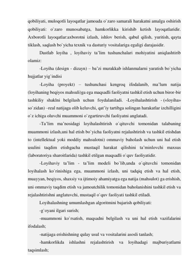 qobiliyati, muloqotli layoqatlar jamoada o`zaro samarali harakatni amalga oshirish 
qobiliyati: o`zaro munosabatga, hamkorlikka kirishib ketish layoqatlaridir. 
Axborotli layoqatlar:axborotni izlash, ishlov berish, qabul qilish, yuritish, qayta 
tiklash, saqlash bo`yicha texnik va dasturiy vositalariga egaligi darajasidir. 
Dastlab loyiha , loyihaviy ta’lim tushunchalari mohiyatini aniqlashtirib 
olamiz: 
-Loyiha (design - dizayn) – ba’zi murakkab ishlanmalarni yaratish bo`yicha 
hujjatlar yig`indisi 
-Loyiha (proyekt) – tushunchasi kengroq ifodalanib, ma’lum natija 
(loyihaning beqiyos mahsuli)ga ega maqsadli faoliyatni tashkil etish uchun biror-bir 
tashkiliy shaklni belgilash uchun foydalaniladi. -Loyihalashtirish - («loyiha» 
so`zidan) –real natijaga olib keluvchi, qat’iy tartibga solingan harakatlar izchilligini 
o`z ichiga oluvchi muammoni o`zgartiruvchi faoliyatni anglatadi. 
-Ta’lim ma’nosidagi loyihalashtirish o`qituvchi tomonidan talabaning 
muammoni izlash,uni hal etish bo`yicha faoliyatni rejalashtirish va tashkil etishdan 
to (intellektual yoki moddiy mahsulotni) ommaviy baholash uchun uni hal etish 
usulini taqdim etishgacha mustaqil harakat qilishini ta’minlovchi maxsus 
(laboratoriya sharoitlarida) tashkil etilgan maqsadli o`quv faoliyatidir. 
-Loyihaviy ta’lim - ta’lim modeli bo`lib,unda o`qituvchi tomonidan 
loyihalash ko`rinishiga ega, muammoni izlash, uni tadqiq etish va hal etish, 
muayyan, beqiyos, shaxsiy va ijtimoiy ahamiyatga ega natija (mahsulot) ga erishish, 
uni ommaviy taqdim etish va jamoatchilik tomonidan baholanishini tashkil etish va 
rejalashtirishni anglatuvchi, mustaqil o`quv faoliyati tashkil etiladi. 
Loyihalashning umumlashgan algoritmini bajarish qobiliyati: 
-g`oyani ilgari surish; 
-muammoni ko`rsatish, maqsadni belgilash va uni hal etish vazifalarini 
ifodalash; 
-natijaga erishishning qulay usul va vositalarini asosli tanlash; 
-hamkorlikda 
ishlashni 
rejalashtirish 
va 
loyihadagi 
majburiyatlarni 
taqsimlash; 
