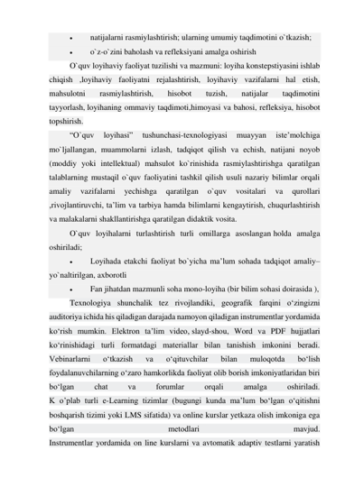  
natijalarni rasmiylashtirish; ularning umumiy taqdimotini o`tkazish; 
 
o`z-o`zini baholash va refleksiyani amalga oshirish 
O`quv loyihaviy faoliyat tuzilishi va mazmuni: loyiha konstepstiyasini ishlab 
chiqish ,loyihaviy faoliyatni rejalashtirish, loyihaviy vazifalarni hal etish, 
mahsulotni 
rasmiylashtirish, 
hisobot 
tuzish, 
natijalar 
taqdimotini 
tayyorlash, loyihaning ommaviy taqdimoti,himoyasi va bahosi, refleksiya, hisobot 
topshirish. 
“O`quv 
loyihasi” 
tushunchasi-texnologiyasi 
muayyan 
iste’molchiga 
mo`ljallangan, muammolarni izlash, tadqiqot qilish va echish, natijani noyob 
(moddiy yoki intellektual) mahsulot ko`rinishida rasmiylashtirishga qaratilgan 
talablarning mustaqil o`quv faoliyatini tashkil qilish usuli nazariy bilimlar orqali 
amaliy 
vazifalarni 
yechishga 
qaratilgan 
o`quv 
vositalari 
va 
qurollari 
,rivojlantiruvchi, ta’lim va tarbiya hamda bilimlarni kengaytirish, chuqurlashtirish 
va malakalarni shakllantirishga qaratilgan didaktik vosita. 
O`quv loyihalarni turlashtirish turli omillarga asoslangan holda amalga 
oshiriladi; 
 
Loyihada etakchi faoliyat bo`yicha ma’lum sohada tadqiqot amaliy– 
yo`naltirilgan, axborotli 
 
Fan jihatdan mazmunli soha mono-loyiha (bir bilim sohasi doirasida ), 
Texnologiya shunchalik tez rivojlandiki, geografik farqini o‘zingizni 
auditoriya ichida his qiladigan darajada namoyon qiladigan instrumentlar yordamida 
ko‘rish mumkin. Elektron ta’lim video, slayd-shou, Word va PDF hujjatlari 
ko‘rinishidagi turli formatdagi materiallar bilan tanishish imkonini beradi. 
Vebinarlarni 
o‘tkazish 
va 
o‘qituvchilar 
bilan 
muloqotda 
bo‘lish 
foydalanuvchilarning o‘zaro hamkorlikda faoliyat olib borish imkoniyatlaridan biri 
bo‘lgan 
chat 
va 
forumlar 
orqali 
amalga 
oshiriladi. 
K o’plab turli e-Learning tizimlar (bugungi kunda ma’lum bo‘lgan o‘qitishni 
boshqarish tizimi yoki LMS sifatida) va online kurslar yetkaza olish imkoniga ega 
bo‘lgan 
metodlari 
mavjud. 
Instrumentlar yordamida on line kurslarni va avtomatik adaptiv testlarni yaratish 
