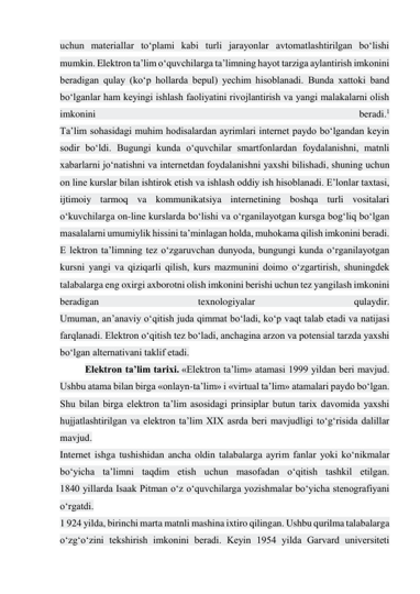 uchun materiallar to‘plami kabi turli jarayonlar avtomatlashtirilgan bo‘lishi 
mumkin. Elektron ta’lim o‘quvchilarga ta’limning hayot tarziga aylantirish imkonini 
beradigan qulay (ko‘p hollarda bepul) yechim hisoblanadi. Bunda xattoki band 
bo‘lganlar ham keyingi ishlash faoliyatini rivojlantirish va yangi malakalarni olish 
imkonini 
beradi.1 
Ta’lim sohasidagi muhim hodisalardan ayrimlari internet paydo bo‘lgandan keyin 
sodir bo‘ldi. Bugungi kunda o‘quvchilar smartfonlardan foydalanishni, matnli 
xabarlarni jo‘natishni va internetdan foydalanishni yaxshi bilishadi, shuning uchun 
on line kurslar bilan ishtirok etish va ishlash oddiy ish hisoblanadi. E’lonlar taxtasi, 
ijtimoiy tarmoq va kommunikatsiya internetining boshqa turli vositalari 
o‘kuvchilarga on-line kurslarda bo‘lishi va o‘rganilayotgan kursga bog‘liq bo‘lgan 
masalalarni umumiylik hissini ta’minlagan holda, muhokama qilish imkonini beradi. 
E lektron ta’limning tez o‘zgaruvchan dunyoda, bungungi kunda o‘rganilayotgan 
kursni yangi va qiziqarli qilish, kurs mazmunini doimo o‘zgartirish, shuningdek 
talabalarga eng oxirgi axborotni olish imkonini berishi uchun tez yangilash imkonini 
beradigan 
texnologiyalar 
qulaydir. 
Umuman, an’anaviy o‘qitish juda qimmat bo‘ladi, ko‘p vaqt talab etadi va natijasi 
farqlanadi. Elektron o‘qitish tez bo‘ladi, anchagina arzon va potensial tarzda yaxshi 
bo‘lgan alternativani taklif etadi. 
Elektron ta’lim tarixi. «Elektron ta’lim» atamasi 1999 yildan beri mavjud. 
Ushbu atama bilan birga «onlayn-ta’lim» i «virtual ta’lim» atamalari paydo bo‘lgan. 
Shu bilan birga elektron ta’lim asosidagi prinsiplar butun tarix davomida yaxshi 
hujjatlashtirilgan va elektron ta’lim XIX asrda beri mavjudligi to‘g‘risida dalillar 
mavjud. 
Internet ishga tushishidan ancha oldin talabalarga ayrim fanlar yoki ko‘nikmalar 
bo‘yicha ta’limni taqdim etish uchun masofadan o‘qitish tashkil etilgan. 
1840 yillarda Isaak Pitman o‘z o‘quvchilarga yozishmalar bo‘yicha stenografiyani 
o‘rgatdi. 
1 924 yilda, birinchi marta matnli mashina ixtiro qilingan. Ushbu qurilma talabalarga 
o‘zg‘o‘zini tekshirish imkonini beradi. Keyin 1954 yilda Garvard universiteti 
