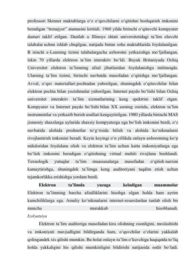 professori Skinner maktablarga o‘z o‘quvchilarni o‘qitishni boshqarish imkonini 
beradigan “trenajyor” atamasini kiritidi. 1960 yilda birinchi o‘qituvchi kompyuter 
dasturi taklif etilgan. Dastlab u Illinoys shtati universitetidagi ta’lim oluvchi 
talabalar uchun ishlab chiqilgan, natijada butun soha maktablarida foydalanilgan. 
B irinchi e-Learning tizimi talabalargacha axborotni yetkazishga mo‘ljallangan, 
lekin 70 yillarda elektron ta’lim interaktiv bo‘ldi. Buyuk Britaniyada Ochiq 
Universitet elektron ta’limning afzal jihatlaridan foydalanishga intilmoqda. 
Ularning ta’lim tizimi, birinchi navbatda masofadan o‘qitishga mo‘ljallangan. 
Avval, o‘quv materiallari pochtadan yuborilgan, shuningdek o‘qituvchilar bilan 
elektron pochta bilan yozishmalar yuborilgan. Internet paydo bo‘lishi bilan Ochiq 
universitet interaktiv ta’lim xizmatlarining keng spektrini taklif etgan. 
Kompyuter va Internet paydo bo‘lishi bilan XX asrning oxirida, elektron ta’lim 
instrumentlar va yetkazib berish usullari kengaytirilgan. 1980 yillarda birinchi MAS 
jismoniy shaxslarga uylarida shaxsiy kompyuterga ega bo‘lish imkonini berdi, o‘z 
navbatida alohida predmetlar to‘g‘risida bilish va alohida ko‘nikmalarni 
rivojlantirish imkonini beradi. Keyin keyingi o‘n yillikda onlayn-axborotning ko‘p 
mikdoridan foydalana olish va elektron ta’lim uchun katta imkoniyatlarga ega 
bo‘lish imkonini beradigan o‘qitishning virtual muhiti rivojlana boshlandi. 
Texnologik 
yutuqlar 
ta’lim 
muassasalarga 
masofadan 
o‘qitish narxini 
kamaytirishga, shuningdek ta’limga keng auditoriyani taqdim etish uchun 
tejamkorlikka erishishga yordam berdi. 
Elektron 
ta’limda 
yuzaga 
keladigan 
muammolar 
Elektron ta’limning barcha afzalliklarini hisobga olgan holda ham ayrim 
kamchiliklarga ega. Amaliy ko‘nikmalarni internet-resurslardan tanlab olish bir 
muncha 
murakkab 
hisoblanadi. 
Izolyatsiya 
Elektron ta’lim auditoriga masofadan kira olishning osonligini, moslashishi 
va imkoniyati mavjudligini bildirganda ham, o‘quvchilar o‘zlarini yakkalab 
qolingandek xis qilishi mumkin. Bu holat onlayn-ta’lim o‘kuvchiga haqiqatda to‘liq 
holda yakkaligini his qilishi mumkinligini bildirishi natijasida sodir bo‘ladi. 
