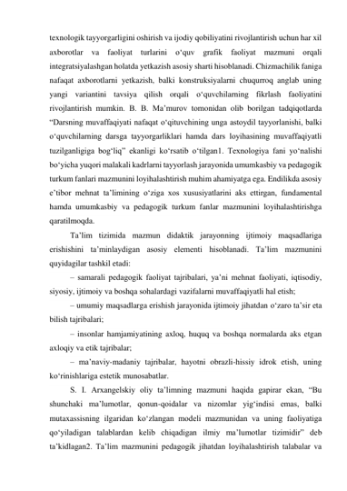 texnologik tayyorgarligini oshirish va ijodiy qobiliyatini rivojlantirish uchun har xil 
axborotlar va faoliyat turlarini о‘quv grafik faoliyat mazmuni orqali 
integratsiyalashgan holatda yetkazish asosiy sharti hisoblanadi. Chizmachilik faniga 
nafaqat axborotlarni yetkazish, balki konstruksiyalarni chuqurroq anglab uning 
yangi variantini tavsiya qilish orqali о‘quvchilarning fikrlash faoliyatini 
rivojlantirish mumkin. B. B. Ma’murov tomonidan olib borilgan tadqiqotlarda 
“Darsning muvaffaqiyati nafaqat о‘qituvchining unga astoydil tayyorlanishi, balki 
о‘quvchilarning darsga tayyorgarliklari hamda dars loyihasining muvaffaqiyatli 
tuzilganligiga bog‘liq” ekanligi kо‘rsatib о‘tilgan1. Texnologiya fani yо‘nalishi 
bо‘yicha yuqori malakali kadrlarni tayyorlash jarayonida umumkasbiy va pedagogik 
turkum fanlari mazmunini loyihalashtirish muhim ahamiyatga ega. Endilikda asosiy 
e’tibor mehnat ta’limining о‘ziga xos xususiyatlarini aks ettirgan, fundamental 
hamda umumkasbiy va pedagogik turkum fanlar mazmunini loyihalashtirishga 
qaratilmoqda. 
Ta’lim tizimida mazmun didaktik jarayonning ijtimoiy maqsadlariga 
erishishini ta’minlaydigan asosiy elementi hisoblanadi. Ta’lim mazmunini 
quyidagilar tashkil etadi: 
– samarali pedagogik faoliyat tajribalari, ya’ni mehnat faoliyati, iqtisodiy, 
siyosiy, ijtimoiy va boshqa sohalardagi vazifalarni muvaffaqiyatli hal etish; 
– umumiy maqsadlarga erishish jarayonida ijtimoiy jihatdan о‘zaro ta’sir eta 
bilish tajribalari; 
– insonlar hamjamiyatining axloq, huquq va boshqa normalarda aks etgan 
axloqiy va etik tajribalar; 
– ma’naviy-madaniy tajribalar, hayotni obrazli-hissiy idrok etish, uning 
kо‘rinishlariga estetik munosabatlar. 
S. I. Arxangelskiy oliy ta’limning mazmuni haqida gapirar ekan, “Bu 
shunchaki ma’lumotlar, qonun-qoidalar va nizomlar yig‘indisi emas, balki 
mutaxassisning ilgaridan kо‘zlangan modeli mazmunidan va uning faoliyatiga 
qо‘yiladigan talablardan kelib chiqadigan ilmiy ma’lumotlar tizimidir” deb 
ta’kidlagan2. Ta’lim mazmunini pedagogik jihatdan loyihalashtirish talabalar va 
