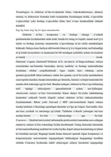 Texnologiya va elektron ta’lim rivojlanishi bilan, videokonferensiya, ijtimoiy 
tarmoq va diskussion forumlar kabi vositalardan foydalangan holda, o‘quvchilar 
o‘qituvchilar yoki boshqa o‘quvchilar bilan faol o‘zaro hamkorlikda ishlashi 
mumkin. 
Sog‘liq bilan bog‘liq bo‘lgan muammolar 
Elektron 
ta’lim 
kompyuter 
va 
boshqa 
shunga 
o‘xshash 
qurilmalardan foydalanishni talab etadi, bunda ko‘zning zo‘riqishi, tanani noto‘g‘ri 
tutish va boshqa jismoniy muammolar o‘quvchilarga ta’sir etishi mumkinligini 
bildiradi. Onlayn-kurs faoliyat olib borishi bilan to‘g‘ri o‘tirgan holat, stol balandligi 
to‘g‘risida tavsiyalarni va muntazam bo‘lib turadigan uzilishlar uchun tavsiyalarni 
jo‘natish 
kerak. 
Onlaynni o‘rgana olamizmi? Elektron ta’li, an’anaviy ta’limga nisbatan, onlayn 
resurslardan ma’lumotlar bazasidan, davriy nashrlar va boshqa materiallardan 
foydalana 
olishni 
yengillashtiradi. 
Agar 
talaba 
kurs 
ishining 
ayrim 
qismini qiyinchilik bilan tushunsa, talaba har qanday savol bo‘yicha maslahatlarni 
oson topishi mumkin, bunda internetdan qo‘shimcha, limitsiz va bepul materialni bir 
zumda olish imkoniga ega bo‘ladi. Bundan tashqari, elektron ta’lim o‘quvchilarning 
turli 
tipdagi 
ehtiyojlarini 
qanoatlantirish 
uchun 
mo‘ljallangan. 
Amaliyotda onlayn ta’limi. Universitetlar butun dunyo bo‘yicha talabalarning 
kontentini yetkazib berish (bepul) uchun elektron ta’lim imkoniyatlaridan 
foydalanishadi. Ikkita yirik Garvard i MIT universitetlarda bepul onlayn 
mashg‘ulotlarni o‘tkazishga qaratilgan dasturlar yo‘lga qo‘yilgan. Garvardda vileo 
ma’ruza yoziladi va internetga qo‘yiladi. Talabalar o‘tkazib yuborgan ma’ruza 
mashg‘ulotini 
ko‘rish 
imkoniyatiga 
ega 
bo‘ladi. 
Coursera — Stenford universiteti informatika professorlari tomonidan asos solingan 
ommaviy onlayn ta’lim sohasidagi loyiha hisoblanadi. Uning doirasida internetda 
ta’lim materiallarining nashrlari bo‘yicha loyiha, bepul onlayn kurslarining to‘plami 
ko‘rinishida mavjud. Bugungi kunda butun dunyoni qamrab olgan kompaniya va 
korporatsiyalar universitetda tugatganligini bildiradigan haqiqatdagi kreditlar 
sifatida Coursera loyihasida taklif etilayotgan onlayn kurslarini tugatganligi 
