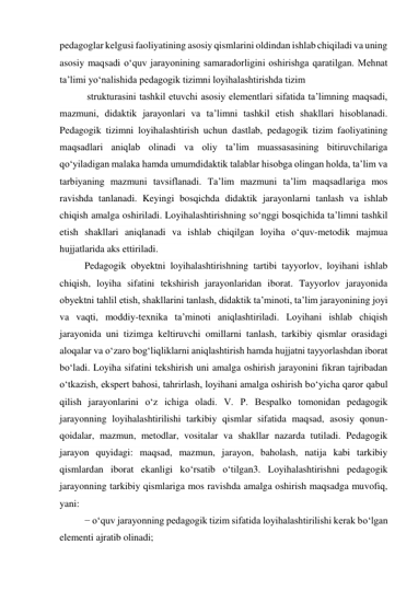 pedagoglar kelgusi faoliyatining asosiy qismlarini oldindan ishlab chiqiladi va uning 
asosiy maqsadi о‘quv jarayonining samaradorligini oshirishga qaratilgan. Mehnat 
ta’limi yо‘nalishida pedagogik tizimni loyihalashtirishda tizim 
 strukturasini tashkil etuvchi asosiy elementlari sifatida ta’limning maqsadi, 
mazmuni, didaktik jarayonlari va ta’limni tashkil etish shakllari hisoblanadi. 
Pedagogik tizimni loyihalashtirish uchun dastlab, pedagogik tizim faoliyatining 
maqsadlari aniqlab olinadi va oliy ta’lim muassasasining bitiruvchilariga 
qо‘yiladigan malaka hamda umumdidaktik talablar hisobga olingan holda, ta’lim va 
tarbiyaning mazmuni tavsiflanadi. Ta’lim mazmuni ta’lim maqsadlariga mos 
ravishda tanlanadi. Keyingi bosqichda didaktik jarayonlarni tanlash va ishlab 
chiqish amalga oshiriladi. Loyihalashtirishning sо‘nggi bosqichida ta’limni tashkil 
etish shakllari aniqlanadi va ishlab chiqilgan loyiha о‘quv-metodik majmua 
hujjatlarida aks ettiriladi. 
Pedagogik obyektni loyihalashtirishning tartibi tayyorlov, loyihani ishlab 
chiqish, loyiha sifatini tekshirish jarayonlaridan iborat. Tayyorlov jarayonida 
obyektni tahlil etish, shakllarini tanlash, didaktik ta’minoti, ta’lim jarayonining joyi 
va vaqti, moddiy-texnika ta’minoti aniqlashtiriladi. Loyihani ishlab chiqish 
jarayonida uni tizimga keltiruvchi omillarni tanlash, tarkibiy qismlar orasidagi 
aloqalar va о‘zaro bog‘liqliklarni aniqlashtirish hamda hujjatni tayyorlashdan iborat 
bо‘ladi. Loyiha sifatini tekshirish uni amalga oshirish jarayonini fikran tajribadan 
о‘tkazish, ekspert bahosi, tahrirlash, loyihani amalga oshirish bо‘yicha qaror qabul 
qilish jarayonlarini о‘z ichiga oladi. V. P. Bespalko tomonidan pedagogik 
jarayonning loyihalashtirilishi tarkibiy qismlar sifatida maqsad, asosiy qonun-
qoidalar, mazmun, metodlar, vositalar va shakllar nazarda tutiladi. Pedagogik 
jarayon quyidagi: maqsad, mazmun, jarayon, baholash, natija kabi tarkibiy 
qismlardan iborat ekanligi kо‘rsatib о‘tilgan3. Loyihalashtirishni pedagogik 
jarayonning tarkibiy qismlariga mos ravishda amalga oshirish maqsadga muvofiq, 
yani: 
− о‘quv jarayonning pedagogik tizim sifatida loyihalashtirilishi kerak bо‘lgan 
elementi ajratib olinadi; 
