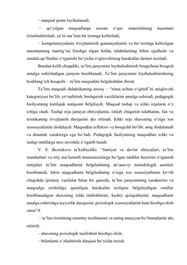 − maqsad qismi loyihalanadi; 
 − 
qо‘yilgan 
maqsadlarga 
asosan 
о‘quv 
materialining 
mazmuni 
tizimlashtiriladi, ya’ni ma’lum bir tizimga keltiriladi; 
− kompetensiyalarni rivojlantirish qonuniyatlarini va bir tizimga keltirilgan 
mazmunning mantig’ini hisobga olgan holda, talabalarning bilim egallashi va 
amalda qо‘llashni о‘rganishi bо‘yicha о‘qituvchining harakatlar dasturi tuziladi. 
Bundan kelib chiqadiki, ta’lim jarayonini loyihalashtirish bosqichma-bosqich 
amalga oshiriladigan jarayon hisoblanadi. Ta’lim jarayonini loyihalashtirishning 
boshlang‘ich bosqichi – ta’lim maqsadini belgilashdan iborat. 
Ta’lim maqsadi didaktikaning asosiy – “nima uchun о‘qitish”ni aniqlovchi 
kategoriyasi bо‘lib, yо‘naltirish, boshqarish vazifalarini amalga oshiradi, pedagogik 
faoliyatning kutilajak natijasini belgilaydi. Maqsad tashqi va ichki rejalarni о‘z 
ichiga oladi. Tashqi reja jamiyat ehtiyojlarini, ishlab chiqarish talablarini, fan va 
texnikaning rivojlanish darajasini aks ettiradi. Ichki reja shaxsning о‘ziga xos 
xususiyatlarini ifodalaydi. Maqsadlar refleksiv va bosqichli bо‘lib, aniq ifodalanadi 
va dinamik xarakterga ega bо‘ladi. Pedagogik faoliyatning maqsadlari ichki va 
tashqi omillarga mos ravishda о‘zgarib turadi. 
V. S. Bezrukova ta’kidlaydiki: “Jamiyat va davlat ehtiyojlari, ta’lim 
standartlari va oliy ma’lumotli mutaxassislarga bо‘lgan talablar bozorini о‘rganish 
natijalari ta’lim maqsadlarini belgilashning an’anaviy metodologik asoslari 
hisoblanadi, lekin maqsadlarni belgilashning о‘ziga xos xususiyatlarini kо‘rib 
chiqishda ijtimoiy vazifalar bilan bir qatorda, ta’lim jarayonining xarakterini va 
maqsadga erishishga qaratilgan harakatlar tezligini belgilaydigan omillar 
hisoblanadigan shaxsning ichki intilishlarini, kasbiy qiziqishlarini, maqsadlarni 
amalga oshirishga tayyorlik darajasini, psixologik xususiyatlarini ham hisobga olish 
zarur”4. 
 – ta’lim tizimining umumiy tuzilmasini va uning muayyan bо‘linmalarini aks 
ettirish; 
– shaxsning psixologik tuzilishini hisobga olish; 
– bilimlarni о‘zlashtirish darajasi bо‘yicha tuzish. 
