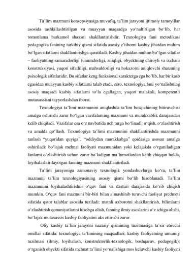 Ta’lim mazmuni konsepsiyasiga muvofiq, ta’lim jarayoni ijtimoiy tamoyillar 
asosida tashkillashtirilgan va muayyan maqsadga yо‘naltirilgan bо‘lib, har 
tomonlama barkamol shaxsni shakllantirishdir. Texnologiya fani metodikasi 
pedagogika fanining tarkibiy qismi sifatida asosiy e’tiborni kasbiy jihatdan muhim 
bо‘lgan sifatlarni shakllantirishga qaratiladi. Kasbiy jihatdan muhim bо‘lgan sifatlar 
– faoliyatning samaradorligi (unumdorligi, aniqligi, obyektning chiroyli va ixcham 
konstruksiyasi, yuqori sifatliligi, mahsuldorligi va hokazo)ni aniqlovchi shaxsning 
psixologik sifatlaridir. Bu sifatlar keng funksional xarakterga ega bo’lib, har bir kasb 
egasidan muayyan kasbiy sifatlarni talab etadi, zero, texnologiya fani yо‘nalishning 
asosiy maqsadi kasbiy sifatlarni tо‘la egallagan, yuqori malakali, kompetentli 
mutaxassisni tayyorlashdan iborat. 
Texnologiya ta’limi mazmunini aniqlashda ta’lim bosqichining bitiruvchisi 
amalga oshirishi zarur bо‘lgan vazifalarning mazmuni va murakkablik darajasidan 
kelib chiqiladi. Vazifalar esa о‘z navbatida uch turga bо‘linadi: о‘qish, о‘zlashtirish 
va amalda qо‘llash. Texnologiya ta’limi mazmunini shakllantirishda mazmunni 
tanlash “yuqoridan quyiga”, “oddiydan murakkabga” qoidasiga asosan amalga 
oshiriladi: bо‘lajak mehnat faoliyati mazmunidan yoki kelajakda о‘rganiladigan 
fanlarni о‘zlashtirish uchun zarur bо‘ladigan ma’lumotlardan kelib chiqqan holda, 
loyihalashtirilayotgan fanning mazmuni shakllantiriladi. 
Ta’lim jarayoniga zamonaviy texnologik yondashuvlarga kо‘ra, ta’lim 
mazmuni ta’lim texnologiyasining asosiy qismi bо‘lib hisoblanadi. Ta’lim 
mazmunini loyihalashtirishni о‘quv fani va dasturi darajasida kо‘rib chiqish 
mumkin. О‘quv fani mazmuni bir-biri bilan almashinib turuvchi faoliyat predmeti 
sifatida qator talablar asosida tuziladi: matnli axborotni shakllantirish, bilimlarni 
о‘zlashtirish qonuniyatlarini hisobga olish, fanning ilmiy asoslarini о‘z ichiga olishi, 
bо‘lajak mutaxassis kasbiy faoliyatini aks ettirishi zarur. 
 Oliy kasbiy ta’lim jarayoni nazariy qismining tuzilmasiga ta’sir etuvchi 
omillar sifatida: texnologiya ta’limining maqsadlari; kasbiy faoliyatning umumiy 
tuzilmasi (ilmiy, loyihalash, konstruktorlik-texnologik, boshqaruv, pedagogik); 
о‘rganish obyekti sifatida mehnat ta’limi yо‘nalishiga mos keluvchi kasbiy faoliyati 
