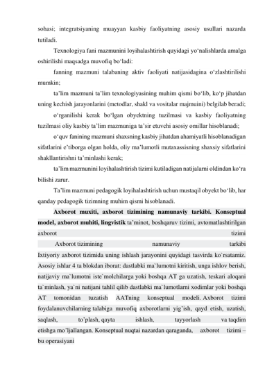 sohasi; integratsiyaning muayyan kasbiy faoliyatning asosiy usullari nazarda 
tutiladi. 
Texnologiya fani mazmunini loyihalashtirish quyidagi yо‘nalishlarda amalga 
oshirilishi maqsadga muvofiq bо‘ladi: 
fanning mazmuni talabaning aktiv faoliyati natijasidagina о‘zlashtirilishi 
mumkin; 
ta’lim mazmuni ta’lim texnologiyasining muhim qismi bо‘lib, kо‘p jihatdan 
uning kechish jarayonlarini (metodlar, shakl va vositalar majmuini) belgilab beradi; 
о‘rganilishi kerak bо‘lgan obyektning tuzilmasi va kasbiy faoliyatning 
tuzilmasi oliy kasbiy ta’lim mazmuniga ta’sir etuvchi asosiy omillar hisoblanadi; 
о‘quv fanining mazmuni shaxsning kasbiy jihatdan ahamiyatli hisoblanadigan 
sifatlarini e’tiborga olgan holda, oliy ma’lumotli mutaxassisning shaxsiy sifatlarini 
shakllantirishni ta’minlashi kerak; 
ta’lim mazmunini loyihalashtirish tizimi kutiladigan natijalarni oldindan ko‘ra 
bilishi zarur. 
Ta’lim mazmuni pedagogik loyihalashtirish uchun mustaqil obyekt bо‘lib, har 
qanday pedagogik tizimning muhim qismi hisoblanadi. 
Axborot muxiti, axborot tizimining namunaviy tarkibi. Konseptual 
model, axborot muhiti, lingvistik ta’minot, boshqaruv tizimi, avtomatlashtirilgan 
axborot 
tizimi 
           Axborot tizimining 
namunaviy 
tarkibi 
Ixtiyoriy axborot tizimida uning ishlash jarayonini quyidagi tasvirda ko`rsatamiz. 
Asosiy ishlar 4 ta blokdan iborat: dastlabki ma`lumotni kiritish, unga ishlov berish, 
natijaviy ma`lumotni iste`molchilarga yoki boshqa AT ga uzatish, teskari aloqani 
ta`minlash, ya`ni natijani tahlil qilib dastlabki ma`lumotlarni xodimlar yoki boshqa 
AT 
tomonidan 
tuzatish 
AATning 
konseptual 
modeli. Axborot 
tizimi 
foydalanuvchilarning talabiga muvofiq axborotlarni yig’ish, qayd etish, uzatish, 
saqlash, 
to’plash, qayta 
ishlash, 
tayyorlash 
va taqdim 
etishga mo’ljallangan. Konseptual nuqtai nazardan qaraganda, 
axborot 
tizimi – 
bu operasiyani 
