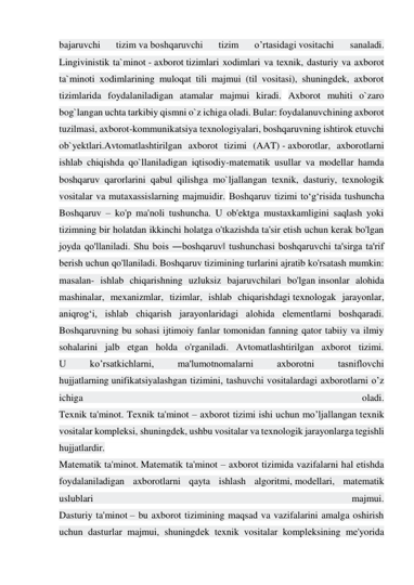 bajaruvchi 
tizim va boshqaruvchi 
tizim 
o’rtasidagi vositachi 
sanaladi. 
Lingivinistik ta`minot - axborot tizimlari xodimlari va texnik, dasturiy va axborot 
ta`minoti xodimlarining muloqat tili majmui (til vositasi), shuningdek, axborot 
tizimlarida foydalaniladigan atamalar majmui kiradi. Axborot muhiti o`zaro 
bog`langan uchta tarkibiy qismni o`z ichiga oladi. Bular: foydalanuvchining axborot 
tuzilmasi, axborot-kommunikatsiya texnologiyalari, boshqaruvning ishtirok etuvchi 
ob`yektlari.Avtomatlashtirilgan axborot tizimi (AAT) - axborotlar, axborotlarni 
ishlab chiqishda qo`llaniladigan iqtisodiy-matematik usullar va modellar hamda 
boshqaruv qarorlarini qabul qilishga mo`ljallangan texnik, dasturiy, texnologik 
vositalar va mutaxassislarning majmuidir. Boshqaruv tizimi to‘g‘risida tushuncha 
Boshqaruv – ko'p ma'noli tushuncha. U ob'ektga mustaxkamligini saqlash yoki 
tizimning bir holatdan ikkinchi holatga o'tkazishda ta'sir etish uchun kerak bo'lgan 
joyda qo'llaniladi. Shu bois ―boshqaruv‖ tushunchasi boshqaruvchi ta'sirga ta'rif 
berish uchun qo'llaniladi. Boshqaruv tizimining turlarini ajratib ko'rsatash mumkin: 
masalan- ishlab chiqarishning uzluksiz bajaruvchilari bo'lgan insonlar alohida 
mashinalar, mexanizmlar, tizimlar, ishlab chiqarishdagi texnologak jarayonlar, 
aniqrog‘i, ishlab chiqarish jarayonlaridagi alohida elementlarni boshqaradi. 
Boshqaruvning bu sohasi ijtimoiy fanlar tomonidan fanning qator tabiiy va ilmiy 
sohalarini jalb etgan holda o'rganiladi. Avtomatlashtirilgan axborot tizimi. 
U 
ko’rsatkichlarni, 
ma'lumotnomalarni 
axborotni 
tasniflovchi 
hujjatlarning unifikatsiyalashgan tizimini, tashuvchi vositalardagi axborotlarni o’z 
ichiga 
oladi. 
Tеxnik ta'minot. Tеxnik ta'minot – axborot tizimi ishi uchun mo’ljallangan tеxnik 
vositalar komplеksi, shuningdеk, ushbu vositalar va tеxnologik jarayonlarga tеgishli 
hujjatlardir. 
Matеmatik ta'minot. Matеmatik ta'minot – axborot tizimida vazifalarni hal etishda 
foydalaniladigan axborotlarni qayta ishlash algoritmi, modеllari, matеmatik 
uslublari 
majmui. 
Dasturiy ta'minot – bu axborot tizimining maqsad va vazifalarini amalga oshirish 
uchun dasturlar majmui, shuningdеk tеxnik vositalar komplеksining mе'yorida 
