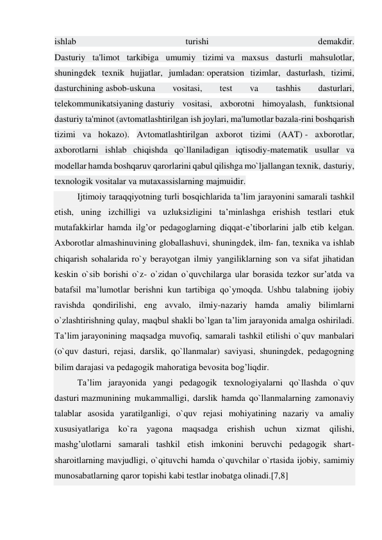 ishlab 
turishi 
dеmakdir. 
Dasturiy ta'limot tarkibiga umumiy tizimi va maxsus dasturli mahsulotlar, 
shuningdеk tеxnik hujjatlar, jumladan: opеratsion tizimlar, dasturlash, tizimi, 
dasturchining asbob-uskuna 
vositasi, 
tеst 
va 
tashhis 
dasturlari, 
tеlеkommunikatsiyaning dasturiy vositasi, axborotni himoyalash, funktsional 
dasturiy ta'minot (avtomatlashtirilgan ish joylari, ma'lumotlar bazala-rini boshqarish 
tizimi va hokazo). Avtomatlashtirilgan axborot tizimi (AAT) - axborotlar, 
axborotlarni ishlab chiqishda qo`llaniladigan iqtisodiy-matematik usullar va 
modellar hamda boshqaruv qarorlarini qabul qilishga mo`ljallangan texnik, dasturiy, 
texnologik vositalar va mutaxassislarning majmuidir. 
Ijtimoiy taraqqiyotning turli bosqichlarida ta’lim jarayonini samarali tashkil 
etish, uning izchilligi va uzluksizligini ta’minlashga erishish testlari etuk 
mutafakkirlar hamda ilg’or pedagoglarning diqqat-e’tiborlarini jalb etib kelgan. 
Axborotlar almashinuvining globallashuvi, shuningdek, ilm- fan, texnika va ishlab 
chiqarish sohalarida ro`y berayotgan ilmiy yangiliklarning son va sifat jihatidan 
keskin o`sib borishi o`z- o`zidan o`quvchilarga ular borasida tezkor sur’atda va 
batafsil ma’lumotlar berishni kun tartibiga qo`ymoqda. Ushbu talabning ijobiy 
ravishda qondirilishi, eng avvalo, ilmiy-nazariy hamda amaliy bilimlarni 
o`zlashtirishning qulay, maqbul shakli bo`lgan ta’lim jarayonida amalga oshiriladi. 
Ta’lim jarayonining maqsadga muvofiq, samarali tashkil etilishi o`quv manbalari 
(o`quv dasturi, rejasi, darslik, qo`llanmalar) saviyasi, shuningdek, pedagogning 
bilim darajasi va pedagogik mahoratiga bevosita bog’liqdir. 
Ta’lim jarayonida yangi pedagogik texnologiyalarni qo`llashda o`quv 
dasturi mazmunining mukammalligi, darslik hamda qo`llanmalarning zamonaviy 
talablar asosida yaratilganligi, o`quv rejasi mohiyatining nazariy va amaliy 
xususiyatlariga ko`ra yagona maqsadga erishish uchun xizmat qilishi, 
mashg’ulotlarni samarali tashkil etish imkonini beruvchi pedagogik shart-
sharoitlarning mavjudligi, o`qituvchi hamda o`quvchilar o`rtasida ijobiy, samimiy 
munosabatlarning qaror topishi kabi testlar inobatga olinadi.[7,8] 
