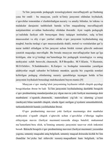 Ta’lim jarayonida pedagogik texnologiyalarni muvaffaqiyatli qo`llashning 
yana bir omili - bu muayyan, yaxlit ta’limiy jarayonni oldindan loyihalash, 
o`quvchilar tomonidan o`zlashtiriladigan nazariy va amaliy bilimlar, ko`nikma va 
malakalar darajasini tashhislash hamda ta’lim maqsadining muvaffaqiyatli 
natijalanishini avvaldan bashoratlay olishdan iboratdir. Ayni vaqtda pedagogik 
yo`nalishda faoliyat olib borayotgan ilmiy tadqiqot institutlari, xalq ta’limi 
muassasalari va oliy o`quv yurtlari oldida o`quv jarayonini loyihalashning eng 
maqbul, barcha turdagi o`quv muassasalarida shakli, metod va vositalaridan qat’iy 
nazar tashkil etiladigan ta’lim jarayoni uchun birdek xizmat qiluvchi andozani 
yaratish maqsadga muvofiqdir. Bu borada muayyan muvaffaqiyatlar ham qo`lga 
kiritilgan, ular to`g’risidagi ma’lumotlarga biz pedagogik texnologiya va uning 
mohiyatini ochib beruvchi, chunonchi, B.P.Bespalko, M.V.Klarin, V.Slastenin, 
M.O.Ochilov, N.Saidahmedov, K.Zaripov va boshqalar tomonidan yaratilgan 
adabiyotlar orqali xabardor bo`lishimiz mumkin. quyida biz yuqorida nomlari 
keltirilgan pedagog olimlarning nazariy qarashlariga tayangan holda ta’lim 
jarayonini loyihalash borasidagi mulohazalarni bayon etamiz.[9] 
Muayyan o`quv mashg’uloti jarayonining loyihasini ishlab chiqish quyidagi 
bosqichlardan iborat bo`ladi: Ta’lim jarayonini loyihalashning dastlabki bosqichi 
o`quv predmetining mundarijasidan joy olgan mavzu yoki faoliyat mazmuniga doir 
manbalarni o`rganish, chunonchi, materiallarni yig’ish va ularning g’oyasi 
(mohiyati) bilan tanishib chiqish, ularda ilgari surilgan g’oyalarni umumlashtirish, 
turkumlashtirish hamda yaxlitlashdan iborat. 
O`quv predmetining mavzusi yoki faoliyat mazmuniga doir manbalar 
mohiyatini o`rganib chiqish o`qituvchi uchun o`quvchilar e’tiboriga taqdim 
etilayotgan mavzu (faoliyat mazmuni) xususida ularga batafsil, mukammal 
ma’lumotlarni bera olish, ta’limning umumiy jarayonini tasavvur etish imkonini 
beradi. Ikkinchi bosqich o`quv predmetining mavzusi (faoliyat mazmuni) yuzasidan 
yagona, umumiy maqsadni aniq belgilash, umumiy maqsad doirasida kichik bo`lim 
(band)lar bo`yicha hal etiluvchi xususiy maqsadlarni ham belgilash, ta’lim 
