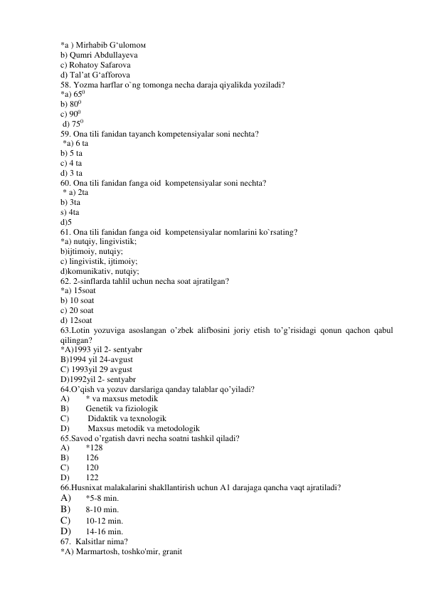 *a ) Mirhabib G‘ulomoм 
b) Qumri Abdullayeva 
c) Rohatoy Safarova 
d) Tal’at G‘afforova 
58. Yozma harflar o`ng tomonga necha daraja qiyalikda yoziladi? 
*a) 650 
b) 800 
c) 900 
 d) 750 
59. Ona tili fanidan tayanch kompetensiyalar soni nechta? 
 *a) 6 ta  
b) 5 ta  
c) 4 ta  
d) 3 ta 
60. Ona tili fanidan fanga oid  kompetensiyalar soni nechta? 
 * a) 2ta 
b) 3ta 
s) 4ta 
d)5 
61. Ona tili fanidan fanga oid  kompetensiyalar nomlarini ko`rsating? 
*a) nutqiy, lingivistik; 
b)ijtimoiy, nutqiy; 
c) lingivistik, ijtimoiy;  
d)komunikativ, nutqiy; 
62. 2-sinflarda tahlil uchun necha soat ajratilgan? 
*a) 15soat 
b) 10 soat 
c) 20 soat 
d) 12soat 
63.Lotin yozuviga asoslangan o’zbek alifbosini joriy etish to’g’risidagi qonun qachon qabul 
qilingan? 
*A)1993 yil 2- sentyabr  
B)1994 yil 24-avgust 
C) 1993yil 29 avgust 
D)1992yil 2- sentyabr 
64.O’qish va yozuv darslariga qanday talablar qo’yiladi? 
A) 
* va maxsus metodik 
B) 
Genetik va fiziologik 
C) 
 Didaktik va texnologik 
D) 
 Maxsus metodik va metodologik 
65.Savod o’rgatish davri necha soatni tashkil qiladi? 
A) 
*128 
B) 
126 
C) 
120 
D) 
122 
66.Husnixat malakalarini shakllantirish uchun A1 darajaga qancha vaqt ajratiladi? 
A) 
*5-8 min. 
B) 
8-10 min. 
C) 
10-12 min. 
D) 
14-16 min. 
67.  Kalsitlar nima? 
*А) Marmartosh, toshko'mir, granit 
