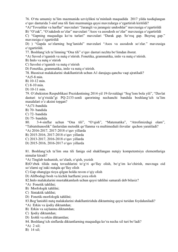 76. O‘rta umumiy ta’lim mazmunida uzviylikni ta’minlash maqsadida  2017 yilda tasdiqlangan 
o‘quv dasturida 3-sinf ona tili fani mazmuniga qaysi mavzularga o‘zgartirish kiritildi? 
*A)“Tovushlar va harflar” mavzulari “Jarangli va jarangsiz undoshlar” mavzusiga o‘zgartirildi 
B) “O‘zak”, “O‘zakdosh so‘zlar” mavzulari “Asos va asosdosh so‘zlar” mavzusiga o‘zgartirildi 
C) “Gapning maqsadiga ko‘ra turlari” mavzulari “Darak gap. So‘roq gap. Buyruq gap.” 
mavzusiga o‘zgartirildi 
D) ) “Gapda so‘zlarning bog‘lanishi” mavzulari “Asos va asosdosh so‘zlar.” mavzusiga 
o‘zgartirildi. 
77. Boshlang‘ich ta’limning “Ona tili” o‘quv dasturi nechta bo‘limdan iborat. 
*A) Savod o‘rganish va nutq o‘stirish. Fonetika, grammatika, imlo va nutq o‘stirish. 
B) Imlo va nutq o`stirish 
C) Savolni o‘rganish va nutq o‘stirish 
D) Fonetika, grammatika, imlo va nutq o‘stirish. 
78. Husnixat malakalarini shakllantirish uchun A1 darajaga qancha vaqt ajratiladi? 
*A)5-8 min. 
B) 10-12 min. 
C) 8-10 min. 
D) 10-11 min. 
79. O‘zbekiston Respublikasi Prezidentining 2014-yil 19-fevraldagi “Sog‘lom bola yili”, “Davlat 
dasturi to‘g‘risida”gi PQ-2133-sonli qarorining nechanchi bandida boshlang‘ich ta’lim 
masalalari o‘z aksini topgan? 
*A)71-bandida 
B) 70- bandida 
C) 72- bandida 
D) 75- bandida 
80.  3-4-sinflar uchun “Ona tili”, “O‘qish”, “Matematika”, “Atrofimizdagi olam”, 
“Tabiatshunoslik” fanlaridan metodik qo‘llanma va multimediali ilovalar  qachon yaratiladi? 
*A) 2016-2017, 2017-2018 o‘quv yillarda 
B) 2015-2016, 2017-2018 o‘quv yillarda 
C) 2013-2017, 2016-2018 o‘quv yillarda 
D) 2015-2016, 2016-2017 o‘quv yillarda 
 
81. Boshlang‘ich ta’lim ona tili faniga oid shakllangan nutqiy kompetentsiya elementlariga 
nimalar kiradi? 
*A) Tinglab tushunish, so‘zlash, o‘qish, yozish 
B)O‘zbek tilida nutq tovushlarini to‘g‘ri qo‘llay olish, bo‘g‘im ko‘chirish, mavzuga oid  
so‘zlarni og‘zaki nutqda qo‘llay olish 
C) Gap ohangiga rioya qilgan holda ravon o‘qiy olish 
D) Alifbodagi bosh va kichik harflarni yoza olish 
82.Imlo malakalarini mustahkamlash uchun qaysi tahlilni samarali deb bilasiz? 
*A)  Fonetik tahlilni; 
B)  Morfologik tahlilni; 
C)  Sintaktik tahlilni; 
D)  Fonetik-morfologik tahlilni; 
83.Bog‘lanishli nutq malakalarini shakllantirishda diktantning qaysi turidan foydalaniladi? 
*A)  Erkin va ijodiy diktantdan; 
B)  Erkin va saylanma diktantdan; 
C)  Ijodiy diktantdan; 
D)  Izohli va erkin diktantdan; 
84. Boshlang‘ich sinflarda diktantlarning maqsadiga ko‘ra necha xil turi bo‘ladi? 
*A)  2 xil; 
B)  14 xil; 
