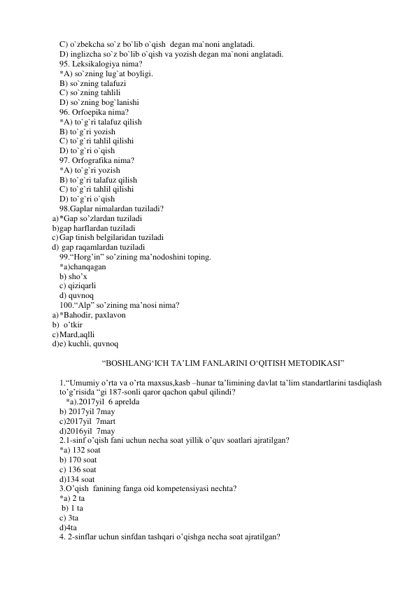 C) o`zbekcha so`z bo`lib o`qish  degan ma`noni anglatadi. 
D) inglizcha so`z bo`lib o`qish va yozish degan ma`noni anglatadi. 
95. Leksikalogiya nima? 
*A) so`zning lug`at boyligi. 
B) so`zning talafuzi 
C) so`zning tahlili 
D) so`zning bog`lanishi 
96. Orfoepika nima? 
*A) to`g`ri talafuz qilish  
B) to`g`ri yozish 
C) to`g`ri tahlil qilishi  
D) to`g`ri o`qish 
97. Orfografika nima? 
*A) to`g`ri yozish 
B) to`g`ri talafuz qilish  
C) to`g`ri tahlil qilishi  
D) to`g`ri o`qish 
98.Gaplar nimalardan tuziladi? 
a) *Gap so’zlardan tuziladi                          
b) gap harflardan tuziladi 
c) Gap tinish belgilaridan tuziladi             
d)  gap raqamlardan tuziladi 
99.“Horg’in” so’zining ma’nodoshini toping. 
*a)chanqagan                                             
b) sho’x 
c) qiziqarli 
d) quvnoq 
100.“Alp” so’zining ma’nosi nima? 
a) *Bahodir, paxlavon                                  
b)   o’tkir 
c) Mard,aqlli                                  
d) e) kuchli, quvnoq 
 
“BOSHLANG‘ICH TA’LIM FANLARINI O‘QITISH METODIKASI” 
 
1.“Umumiy o’rta va o’rta maxsus,kasb –hunar ta’limining davlat ta’lim standartlarini tasdiqlash 
to’g’risida “gi 187-sonli qaror qachon qabul qilindi? 
   *a).2017yil  6 aprelda 
b) 2017yil 7may 
c)2017yil  7mart 
d)2016yil  7may 
2.1-sinf o’qish fani uchun necha soat yillik o’quv soatlari ajratilgan? 
*a) 132 soat  
b) 170 soat  
c) 136 soat  
d)134 soat 
3.O’qish  fanining fanga oid kompetensiyasi nechta? 
*a) 2 ta     
 b) 1 ta      
c) 3ta      
d)4ta 
4. 2-sinflar uchun sinfdan tashqari o’qishga necha soat ajratilgan? 
