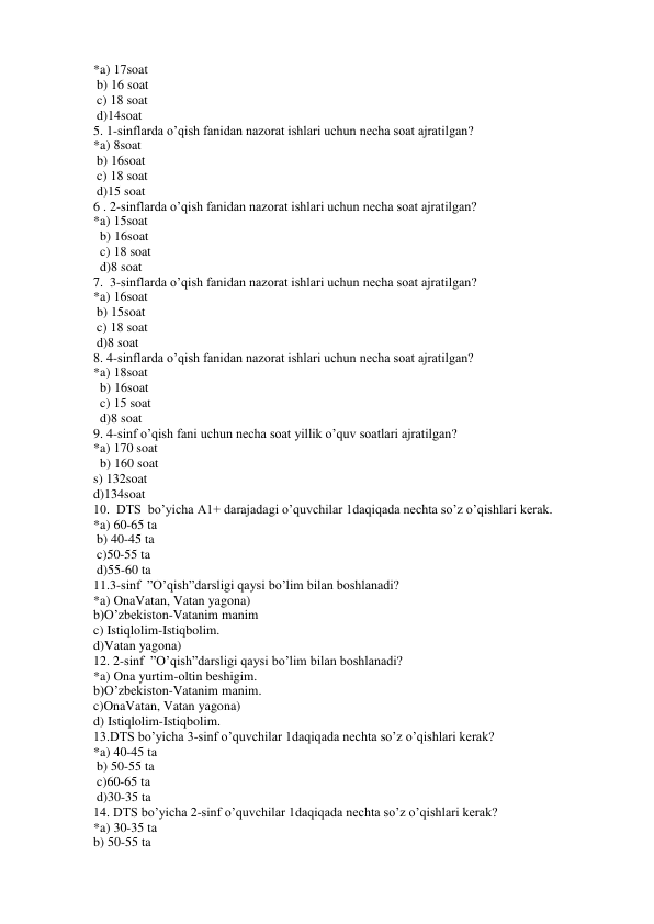 *a) 17soat   
 b) 16 soat  
 c) 18 soat  
 d)14soat 
5. 1-sinflarda o’qish fanidan nazorat ishlari uchun necha soat ajratilgan? 
*a) 8soat     
 b) 16soat   
 c) 18 soat   
 d)15 soat 
6 . 2-sinflarda o’qish fanidan nazorat ishlari uchun necha soat ajratilgan? 
*a) 15soat   
  b) 16soat   
  c) 18 soat    
  d)8 soat 
7.  3-sinflarda o’qish fanidan nazorat ishlari uchun necha soat ajratilgan? 
*a) 16soat    
 b) 15soat   
 c) 18 soat   
 d)8 soat 
8. 4-sinflarda o’qish fanidan nazorat ishlari uchun necha soat ajratilgan? 
*a) 18soat    
  b) 16soat   
  c) 15 soat  
  d)8 soat 
9. 4-sinf o’qish fani uchun necha soat yillik o’quv soatlari ajratilgan? 
*a) 170 soat  
  b) 160 soat   
s) 132soat   
d)134soat 
10.  DTS  bo’yicha A1+ darajadagi o’quvchilar 1daqiqada nechta so’z o’qishlari kerak. 
*a) 60-65 ta  
 b) 40-45 ta   
 c)50-55 ta   
 d)55-60 ta 
11.3-sinf  ”O’qish”darsligi qaysi bo’lim bilan boshlanadi? 
*a) OnaVatan, Vatan yagona) 
b)O’zbekiston-Vatanim manim 
c) Istiqlolim-Istiqbolim.  
d)Vatan yagona) 
12. 2-sinf  ”O’qish”darsligi qaysi bo’lim bilan boshlanadi? 
*a) Ona yurtim-oltin beshigim. 
b)O’zbekiston-Vatanim manim. 
c)OnaVatan, Vatan yagona) 
d) Istiqlolim-Istiqbolim. 
13.DTS bo’yicha 3-sinf o’quvchilar 1daqiqada nechta so’z o’qishlari kerak? 
*a) 40-45 ta  
 b) 50-55 ta    
 c)60-65 ta   
 d)30-35 ta 
14. DTS bo’yicha 2-sinf o’quvchilar 1daqiqada nechta so’z o’qishlari kerak? 
*a) 30-35 ta   
b) 50-55 ta    
