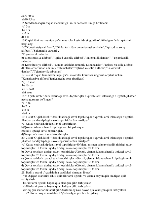 c)25-30 ta   
 d)40-45 ta  
15.Sinfdan tashqari o’qish mazmuniga  ko’ra necha bo’limga bo’linadi? 
*a) 3ta    
 b) 1 ta  
 c)2 ta    
d) 4 ta  
16.O’qish fani mazmuniga, ya’ni mavzular kesimida singdirib o’qitiladigan fanlar qatorini 
belgilang. 
*a)”Konstitutsiya alifbosi”, “Dinlar tarixidan umumiy tushunchalar”,”Iqtisod va soliq 
alifbosi”,”Salomatlik darslari”, 
”Tejamkorlik saboqlari’. 
b)”Konstitutsiya alifbosi”,”Iqtisod va soliq alifbosi”,”Salomatlik darslari”, ”Tejamkorlik 
saboqlari’. 
c)”Konstitutsiya alifbosi”, “Dinlar tarixidan umumiy tushunchalar”,”Iqtisod va soliq alifbosi 
d) ”Dinlar tarixidan umumiy tushunchalar”,”Iqtisod va soliq alifbosi”,”Salomatlik 
darslari”,”Tejamkorlik saboqlari’. 
17. 2-sinf o’qish fani mazmuniga, ya’ni mavzular kesimida singdirib o’qitish uchun 
”Konstitutsiya alifbosi”faniga necha soat ajratilgan? 
*a) 10 soat    
 b) 16soat    
 c) 12 soat   
 d)8 soat 
18.”O`qish kitobi” darsliklaridagi savol-topshiriqlar o’quvchilarni izlanishga o’rgatish jihatdan 
necha guruhga bo’lingan? 
*a) 4 ta     
 b) 2 ta   
 c)5 ta   
 d) 4 ta  
19. 1-sinf”O`qish kitobi” darsliklaridagi savol-topshiriqlar o’quvchilarni izlanishga o’rgatish 
jihatdan qanday tipdagi  savol-topshiriqlardan  tuzilgan?  
*a) Qayta xotirlash tipdagi savol-topshiriqlar. 
b)Qisman izlanuvchanlik tipidagi savol-topshiriqlar. 
c)Ijodiy tipdagi savol-topshiriqlar. 
d)Nutqni o’stiruvchi savol-topshiriqlar. 
20. 2-sinf”O’qish kitobi” darsliklaridagi savol-topshiriqlar o’quvchilarni izlanishga o’rgatish 
jihatdan qanday tipdagi  savol-topshiriqlardan  tuzilgan?  
*a) Qayta xotirlash tipdagi savol-topshiriqlar 60foizni, qisman izlanuvchanlik tipidagi savol-
topshiriqlar 18 foizni , ijodiy tipdagi savol-topshiriqlar 22 foizni. 
b) Qayta xotirlash tipdagi savol-topshiriqlar 50foizni, qisman izlanuvchanlik tipidagi savol-
topshiriqlar 20 foizni , ijodiy tipdagi savol-topshiriqlar 30 foizni. 
c) Qayta xotirlash tipdagi savol-topshiriqlar 40foizni, qisman izlanuvchanlik tipidagi savol-
topshiriqlar 28 foizni , ijodiy tipdagi savol-topshiriqlar 32 foizni. 
d) Qayta xotirlash tipdagi savol-topshiriqlar 60foizni, qisman izlanuvchanlik tipidagi savol-
topshiriqlar 22 foizni , ijodiy tipdagi savol-topshiriqlar 10 foizni. 
21. Badiiy asarni o'rganishning vazifalari nimadan iborat? 
*a) O'qigan asarlarini tahlil qilib,fikrlarni og'zaki va yozma  bayon qila oladigan qilib 
tarbiyalash 
b) Fikrlarni og'zaki bayon qila oladigan qilib tarbiyalash 
c) Fikrlarni yozma  bayon qila oladigan qilib tarbiyalash 
d) O'qigan asarlarini tahlil qilib,fikrlarni og'zaki bayon qila oladigan qilib tarbiyalash 
22 Ifodali o'qish vositalari to'g'ri berilgan javobni belgilang 
